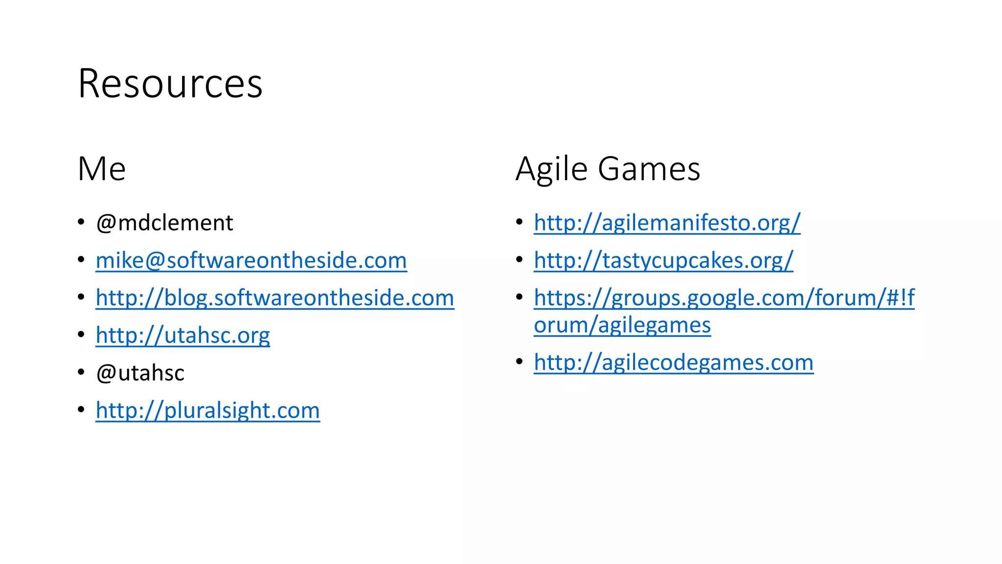 Resources
Me
• @mdclement
• mike@softwareontheside.com
• http://blog.softwareontheside.com
• http://utahsc.org
• @utahsc
• http://pluralsight.com
Agile Games
• http://agilemanifesto.org/
• http://tastycupcakes.org/
• https://groups.google.com/forum/#!f
orum/agilegames
• http://agilecodegames.com
 