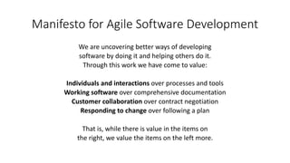 Manifesto for Agile Software Development
We are uncovering better ways of developing
software by doing it and helping others do it.
Through this work we have come to value:
Individuals and interactions over processes and tools
Working software over comprehensive documentation
Customer collaboration over contract negotiation
Responding to change over following a plan
That is, while there is value in the items on
the right, we value the items on the left more.
 