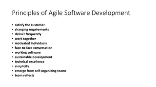 Principles of Agile Software Development
• satisfy the customer
• changing requirements
• deliver frequently
• work together
• motivated individuals
• face-to-face conversation
• working software
• sustainable development
• technical excellence
• simplicity
• emerge from self-organizing teams
• team reflects
 