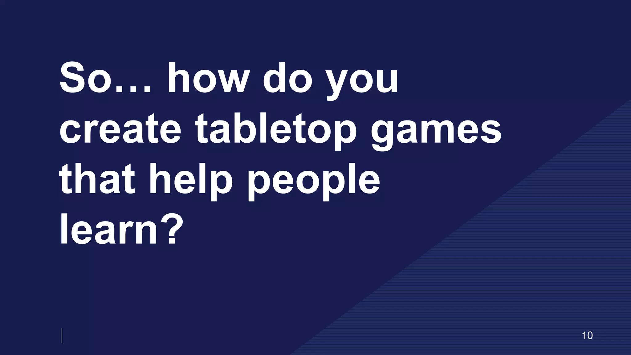 So… how do you
create tabletop games
that help people
learn?
10
 