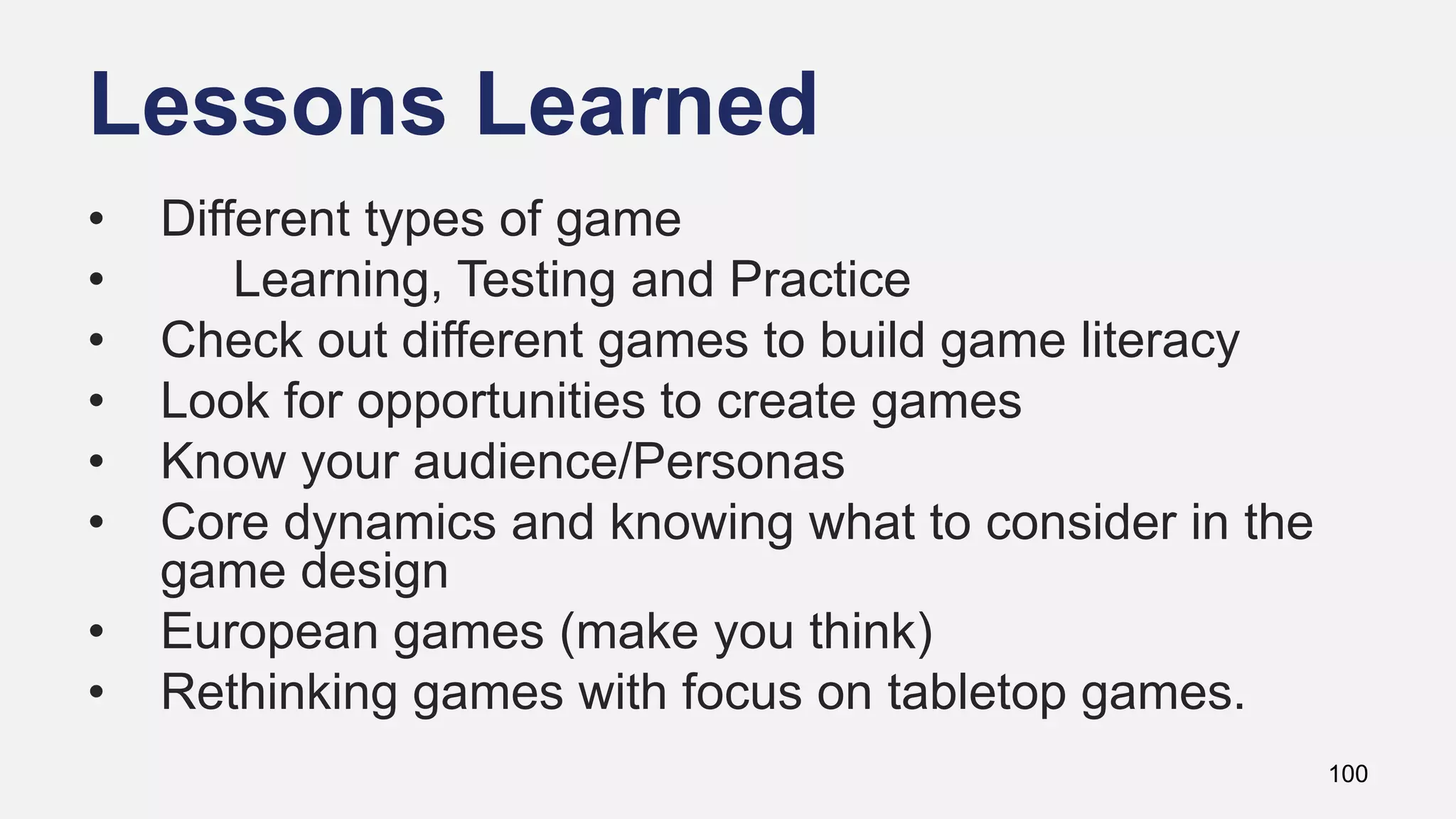 Lessons Learned
100
• Different types of game
• Learning, Testing and Practice
• Check out different games to build game literacy
• Look for opportunities to create games
• Know your audience/Personas
• Core dynamics and knowing what to consider in the
game design
• European games (make you think)
• Rethinking games with focus on tabletop games.
 