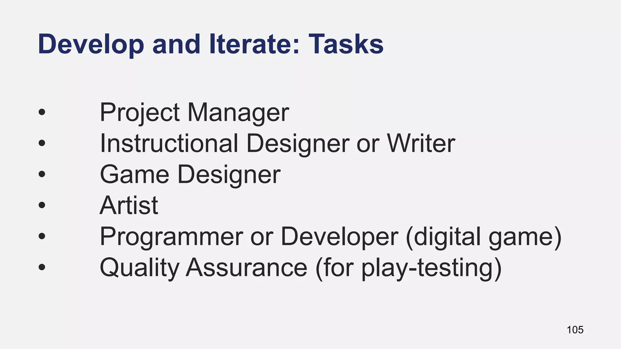 Develop and Iterate: Tasks
105
• Project Manager
• Instructional Designer or Writer
• Game Designer
• Artist
• Programmer or Developer (digital game)
• Quality Assurance (for play-testing)
 