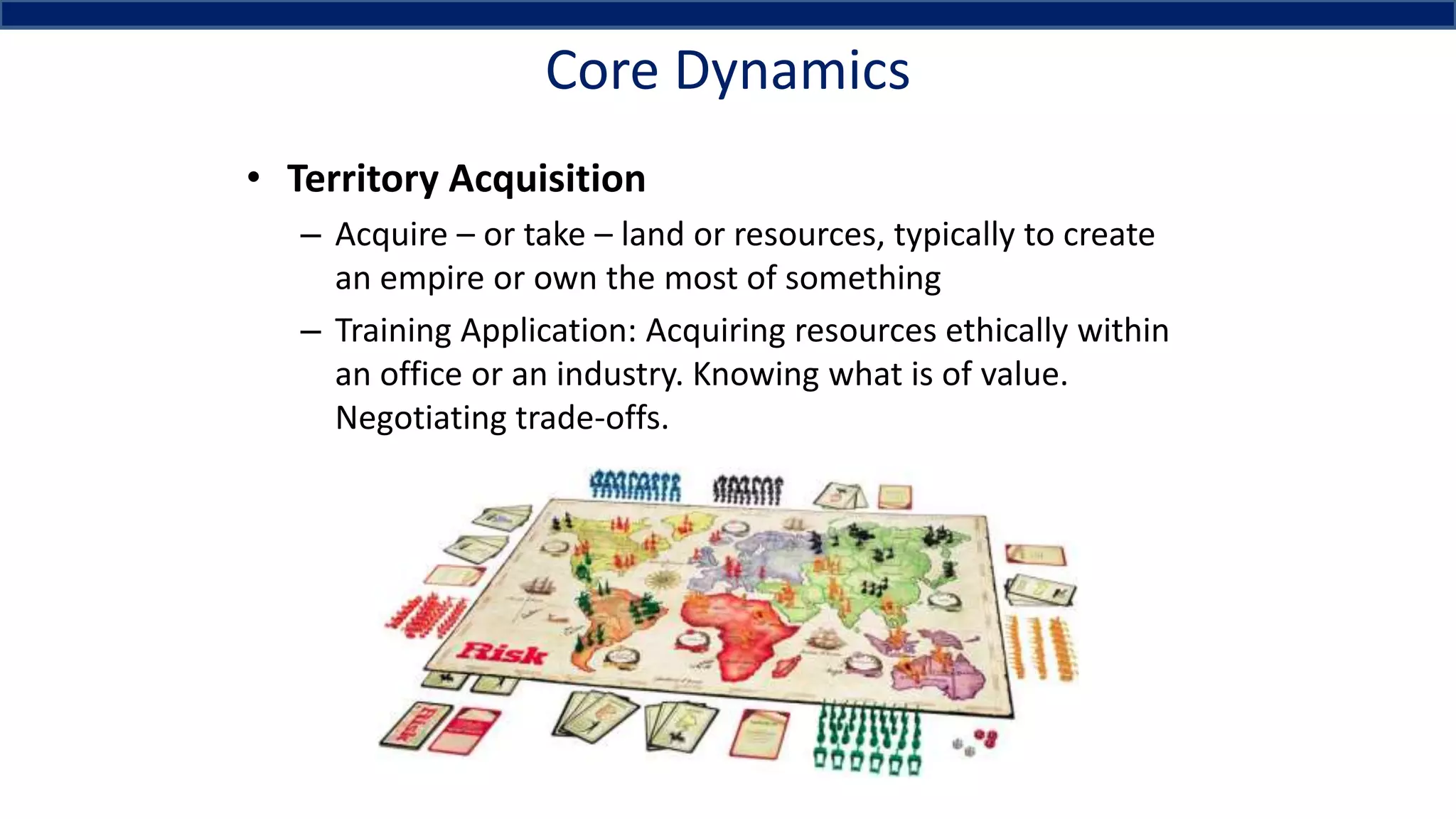 Core Dynamics
• Territory Acquisition
– Acquire – or take – land or resources, typically to create
an empire or own the most of something
– Training Application: Acquiring resources ethically within
an office or an industry. Knowing what is of value.
Negotiating trade-offs.
 
