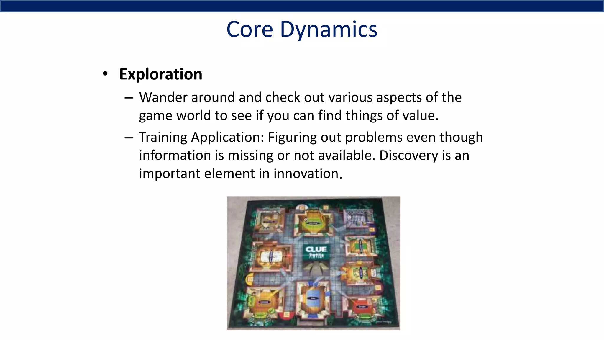 Core Dynamics
• Exploration
– Wander around and check out various aspects of the
game world to see if you can find things of value.
– Training Application: Figuring out problems even though
information is missing or not available. Discovery is an
important element in innovation.
 