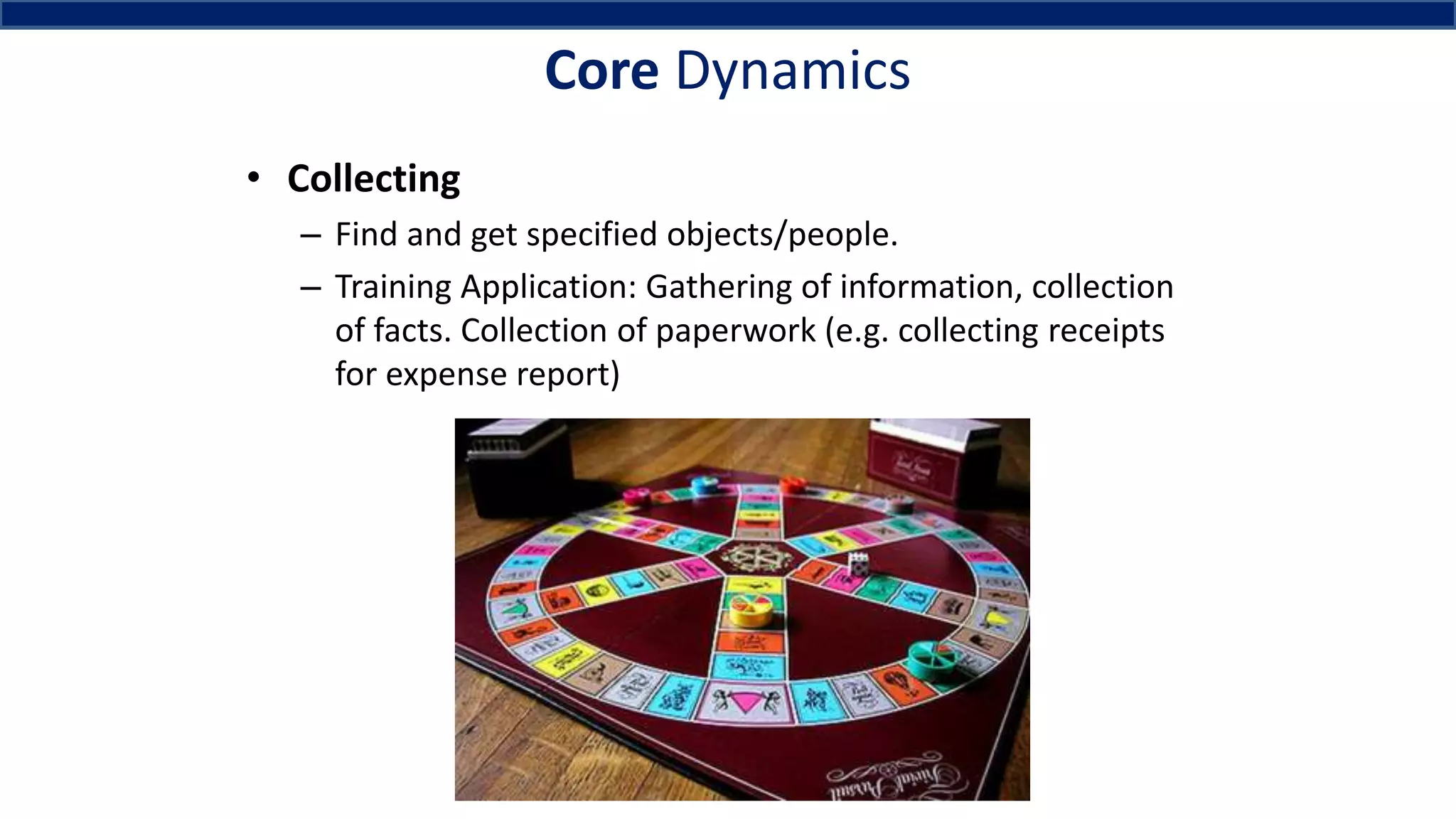 Core Dynamics
• Collecting
– Find and get specified objects/people.
– Training Application: Gathering of information, collection
of facts. Collection of paperwork (e.g. collecting receipts
for expense report)
 