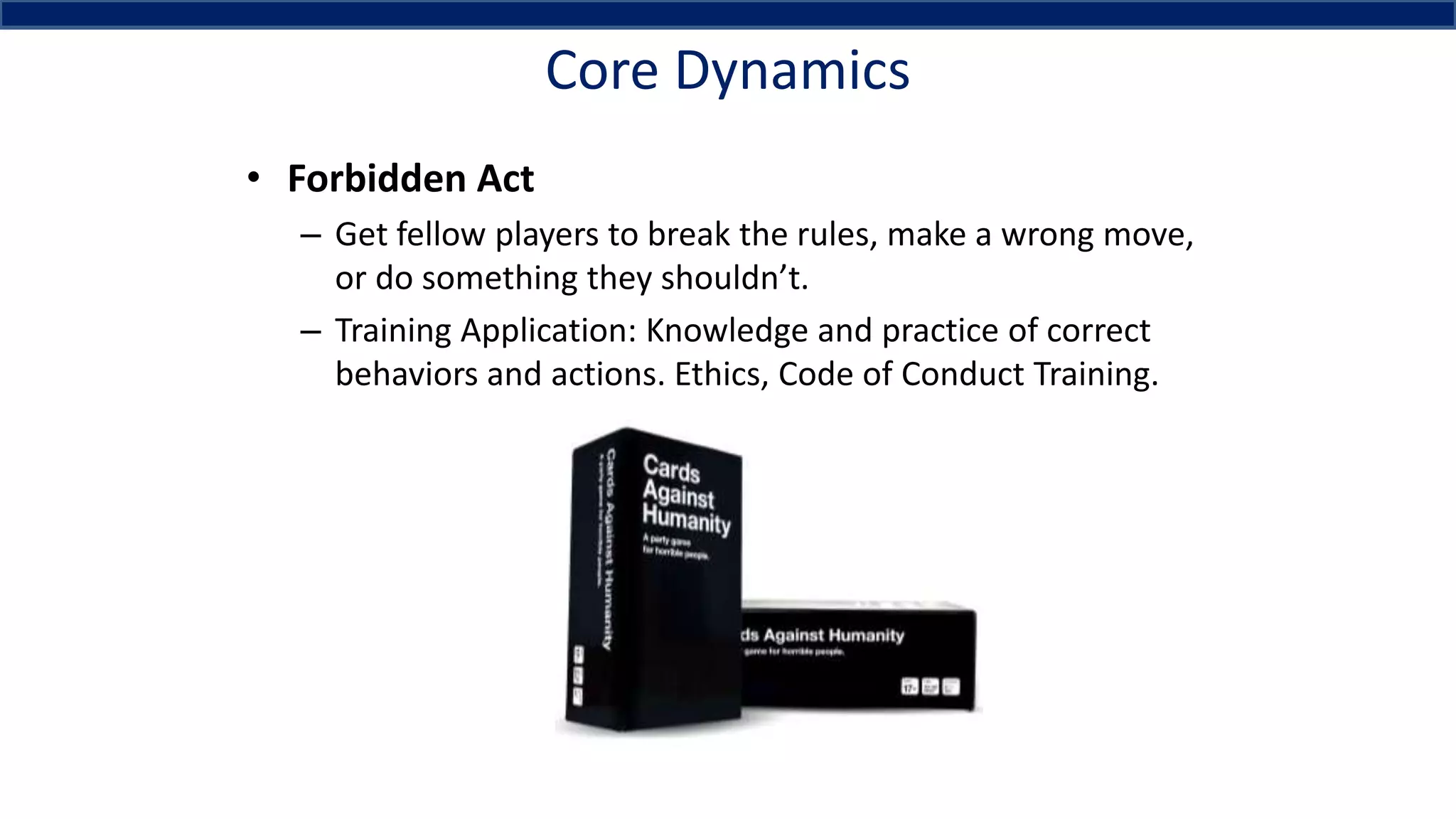 Core Dynamics
• Forbidden Act
– Get fellow players to break the rules, make a wrong move,
or do something they shouldn’t.
– Training Application: Knowledge and practice of correct
behaviors and actions. Ethics, Code of Conduct Training.
 