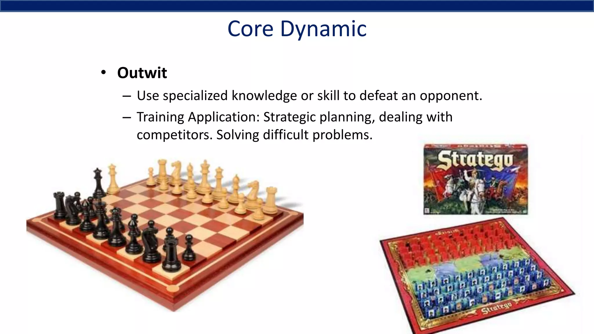 Core Dynamic
• Outwit
– Use specialized knowledge or skill to defeat an opponent.
– Training Application: Strategic planning, dealing with
competitors. Solving difficult problems.
 