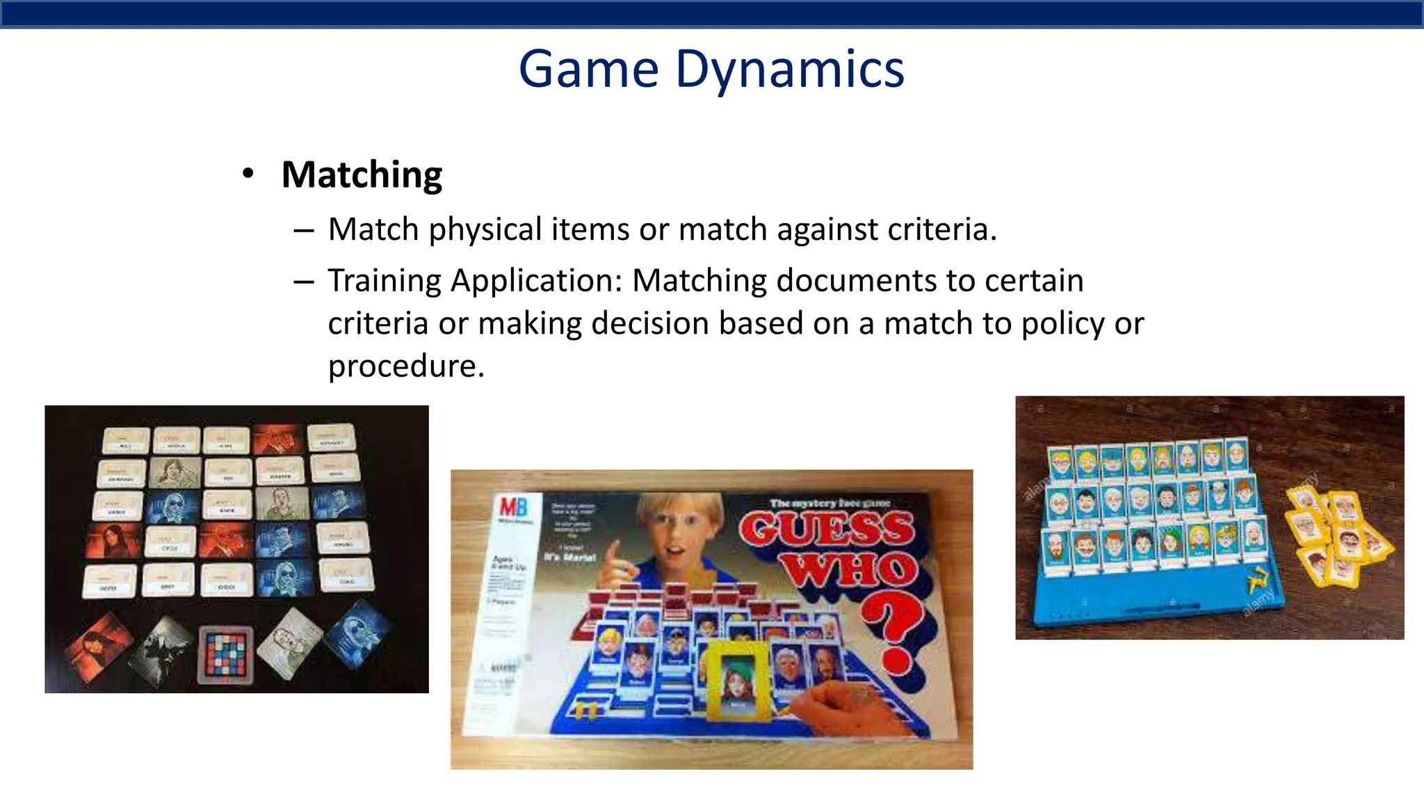 Game Dynamics
• Matching
– Match physical items or match against criteria.
– Training Application: Matching documents to certain
criteria or making decision based on a match to policy or
procedure.
 