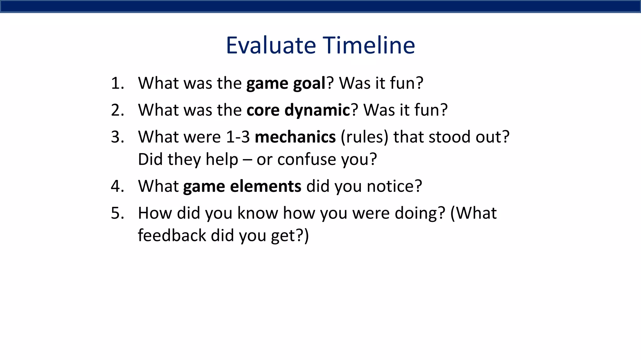 Evaluate Timeline
1. What was the game goal? Was it fun?
2. What was the core dynamic? Was it fun?
3. What were 1-3 mechanics (rules) that stood out?
Did they help – or confuse you?
4. What game elements did you notice?
5. How did you know how you were doing? (What
feedback did you get?)
 