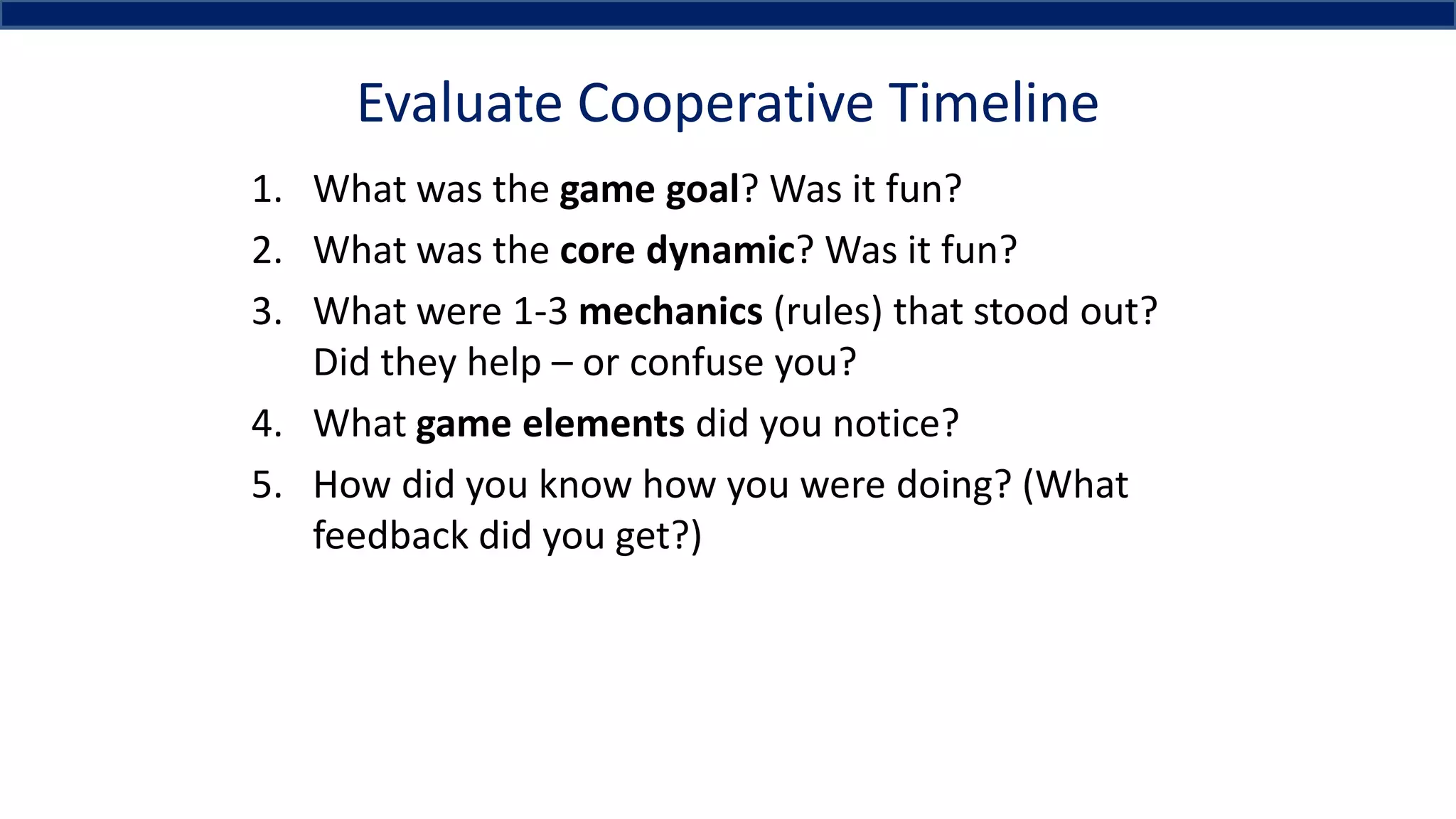 Evaluate Cooperative Timeline
1. What was the game goal? Was it fun?
2. What was the core dynamic? Was it fun?
3. What were 1-3 mechanics (rules) that stood out?
Did they help – or confuse you?
4. What game elements did you notice?
5. How did you know how you were doing? (What
feedback did you get?)
 