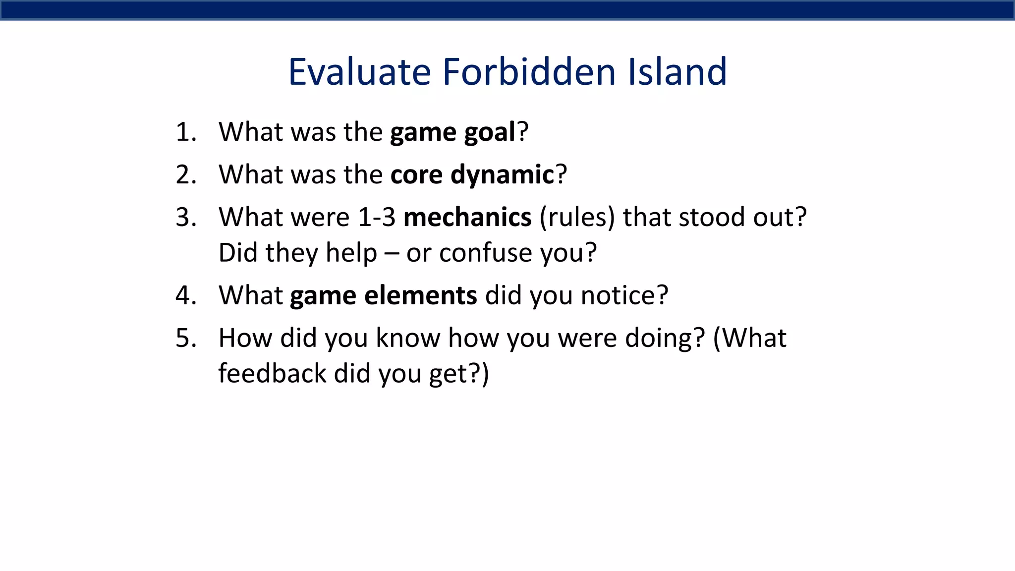 Evaluate Forbidden Island
1. What was the game goal?
2. What was the core dynamic?
3. What were 1-3 mechanics (rules) that stood out?
Did they help – or confuse you?
4. What game elements did you notice?
5. How did you know how you were doing? (What
feedback did you get?)
 