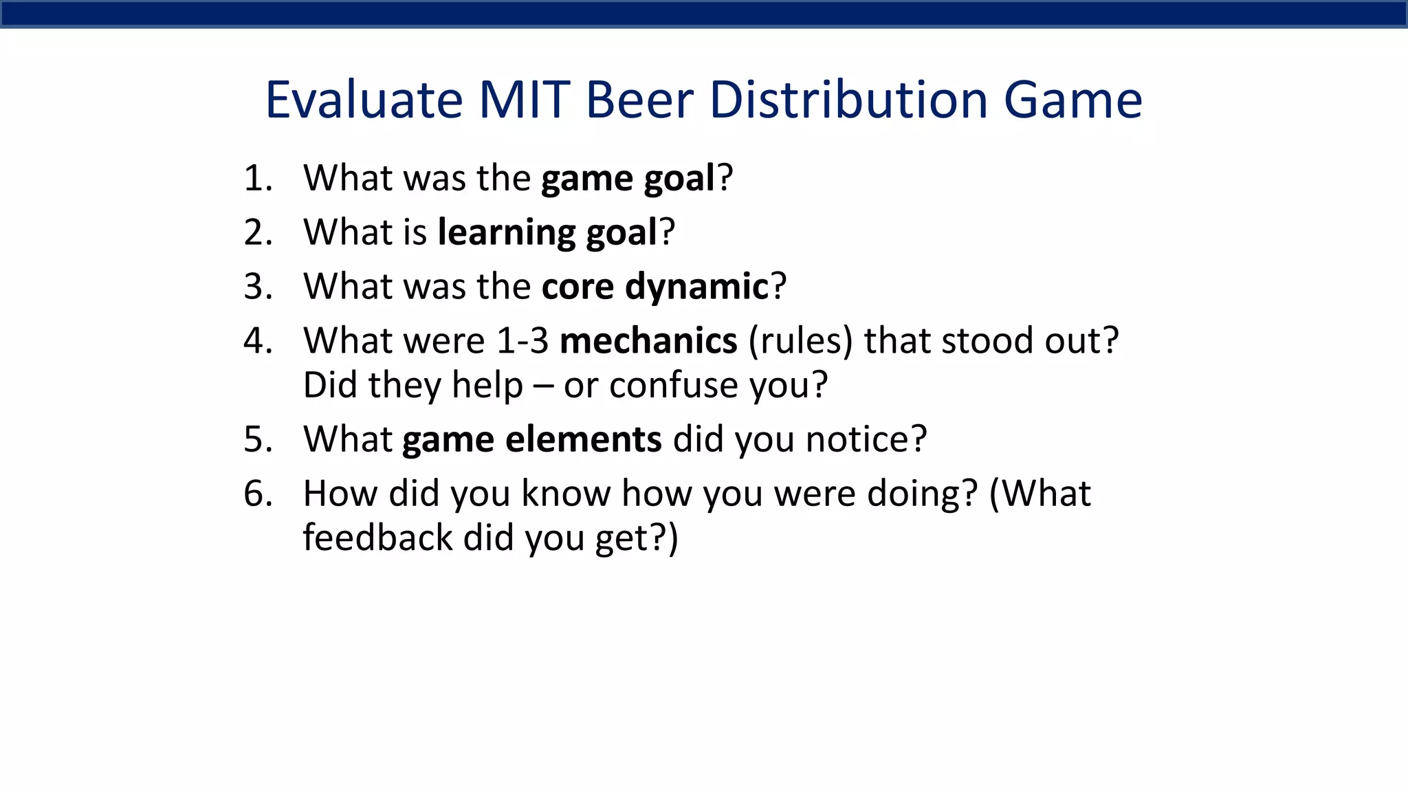 Evaluate MIT Beer Distribution Game
1. What was the game goal?
2. What is learning goal?
3. What was the core dynamic?
4. What were 1-3 mechanics (rules) that stood out?
Did they help – or confuse you?
5. What game elements did you notice?
6. How did you know how you were doing? (What
feedback did you get?)
 