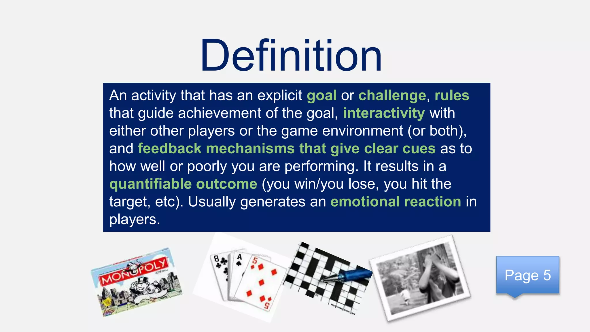 Definition
An activity that has an explicit goal or challenge, rules
that guide achievement of the goal, interactivity with
either other players or the game environment (or both),
and feedback mechanisms that give clear cues as to
how well or poorly you are performing. It results in a
quantifiable outcome (you win/you lose, you hit the
target, etc). Usually generates an emotional reaction in
players.
Page 5
 