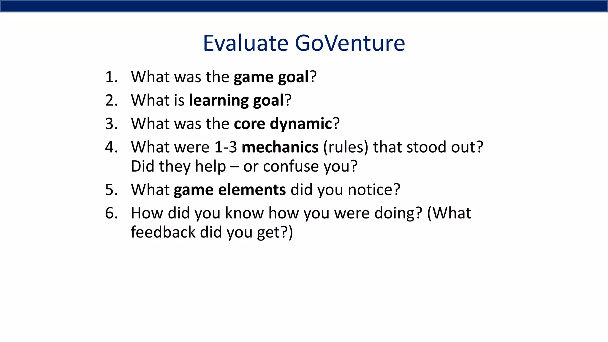 Evaluate GoVenture
1. What was the game goal?
2. What is learning goal?
3. What was the core dynamic?
4. What were 1-3 mechanics (rules) that stood out?
Did they help – or confuse you?
5. What game elements did you notice?
6. How did you know how you were doing? (What
feedback did you get?)
 