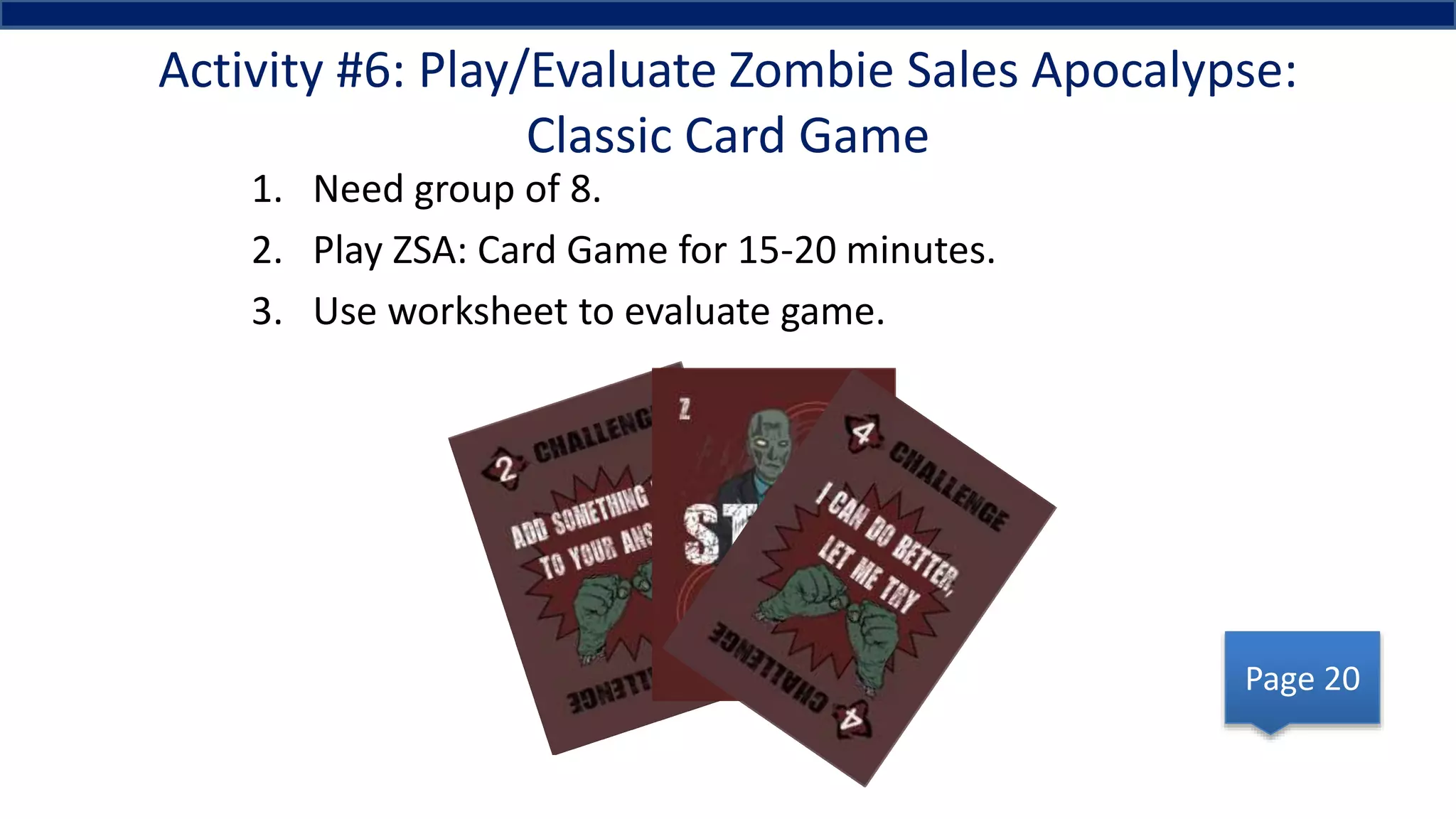 Activity #6: Play/Evaluate Zombie Sales Apocalypse:
Classic Card Game
1. Need group of 8.
2. Play ZSA: Card Game for 15-20 minutes.
3. Use worksheet to evaluate game.
Page 20
 