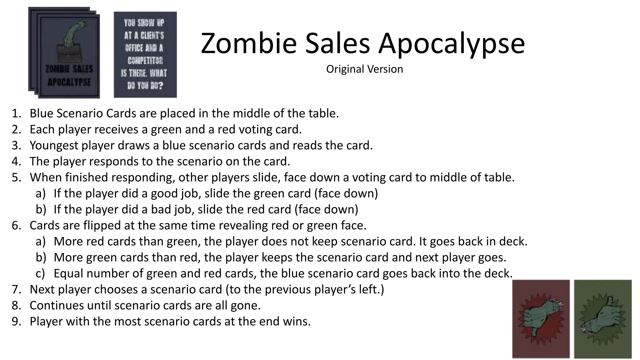 1. Blue Scenario Cards are placed in the middle of the table.
2. Each player receives a green and a red voting card.
3. Youngest player draws a blue scenario cards and reads the card.
4. The player responds to the scenario on the card.
5. When finished responding, other players slide, face down a voting card to middle of table.
a) If the player did a good job, slide the green card (face down)
b) If the player did a bad job, slide the red card (face down)
6. Cards are flipped at the same time revealing red or green face.
a) More red cards than green, the player does not keep scenario card. It goes back in deck.
b) More green cards than red, the player keeps the scenario card and next player goes.
c) Equal number of green and red cards, the blue scenario card goes back into the deck.
7. Next player chooses a scenario card (to the previous player’s left.)
8. Continues until scenario cards are all gone.
9. Player with the most scenario cards at the end wins.
Zombie Sales Apocalypse
Original Version
 