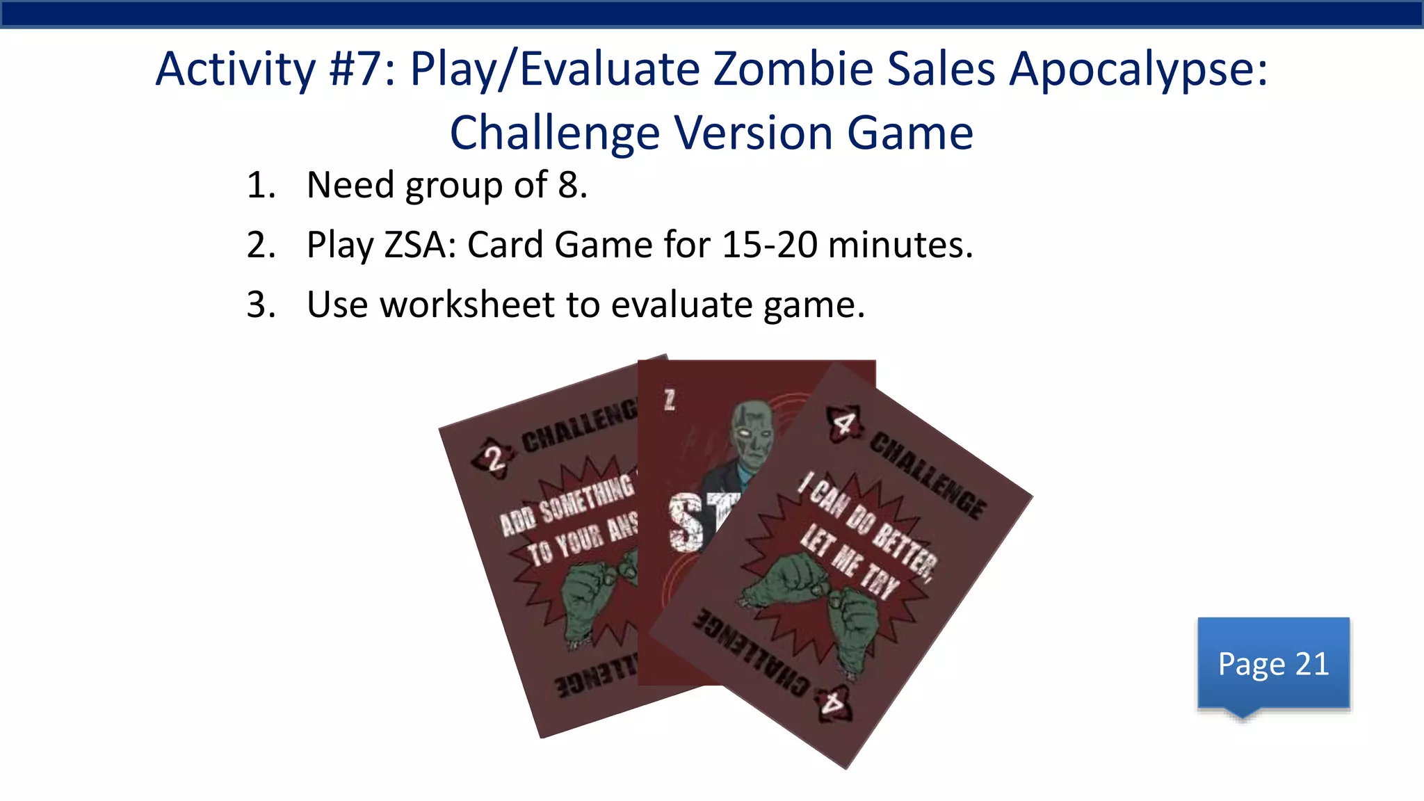 Activity #7: Play/Evaluate Zombie Sales Apocalypse:
Challenge Version Game
1. Need group of 8.
2. Play ZSA: Card Game for 15-20 minutes.
3. Use worksheet to evaluate game.
Page 21
 