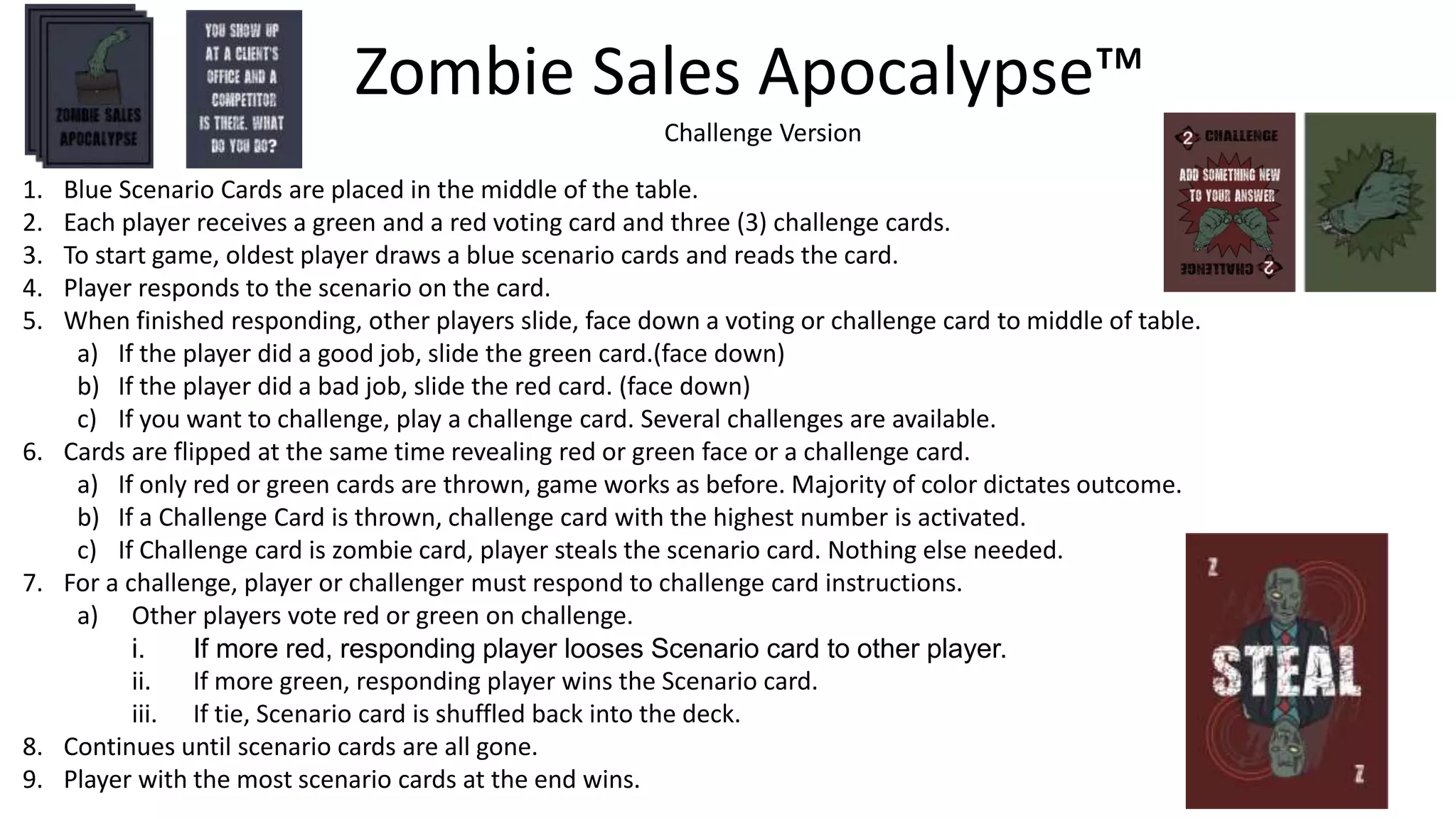 1. Blue Scenario Cards are placed in the middle of the table.
2. Each player receives a green and a red voting card and three (3) challenge cards.
3. To start game, oldest player draws a blue scenario cards and reads the card.
4. Player responds to the scenario on the card.
5. When finished responding, other players slide, face down a voting or challenge card to middle of table.
a) If the player did a good job, slide the green card.(face down)
b) If the player did a bad job, slide the red card. (face down)
c) If you want to challenge, play a challenge card. Several challenges are available.
6. Cards are flipped at the same time revealing red or green face or a challenge card.
a) If only red or green cards are thrown, game works as before. Majority of color dictates outcome.
b) If a Challenge Card is thrown, challenge card with the highest number is activated.
c) If Challenge card is zombie card, player steals the scenario card. Nothing else needed.
7. For a challenge, player or challenger must respond to challenge card instructions.
a) Other players vote red or green on challenge.
i. If more red, responding player looses Scenario card to other player.
ii. If more green, responding player wins the Scenario card.
iii. If tie, Scenario card is shuffled back into the deck.
8. Continues until scenario cards are all gone.
9. Player with the most scenario cards at the end wins.
Zombie Sales Apocalypse™
Challenge Version
 