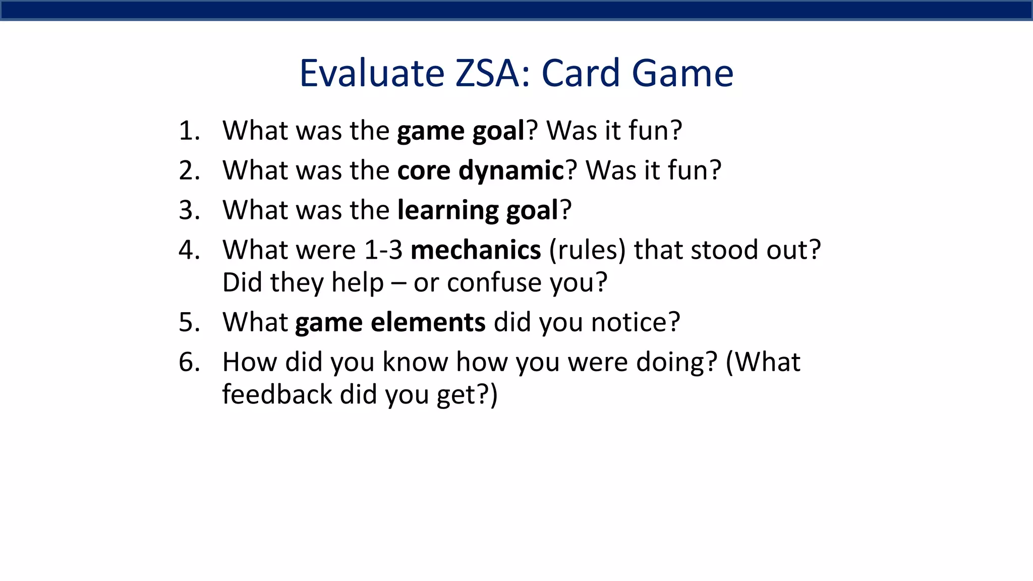 Evaluate ZSA: Card Game
1. What was the game goal? Was it fun?
2. What was the core dynamic? Was it fun?
3. What was the learning goal?
4. What were 1-3 mechanics (rules) that stood out?
Did they help – or confuse you?
5. What game elements did you notice?
6. How did you know how you were doing? (What
feedback did you get?)
 