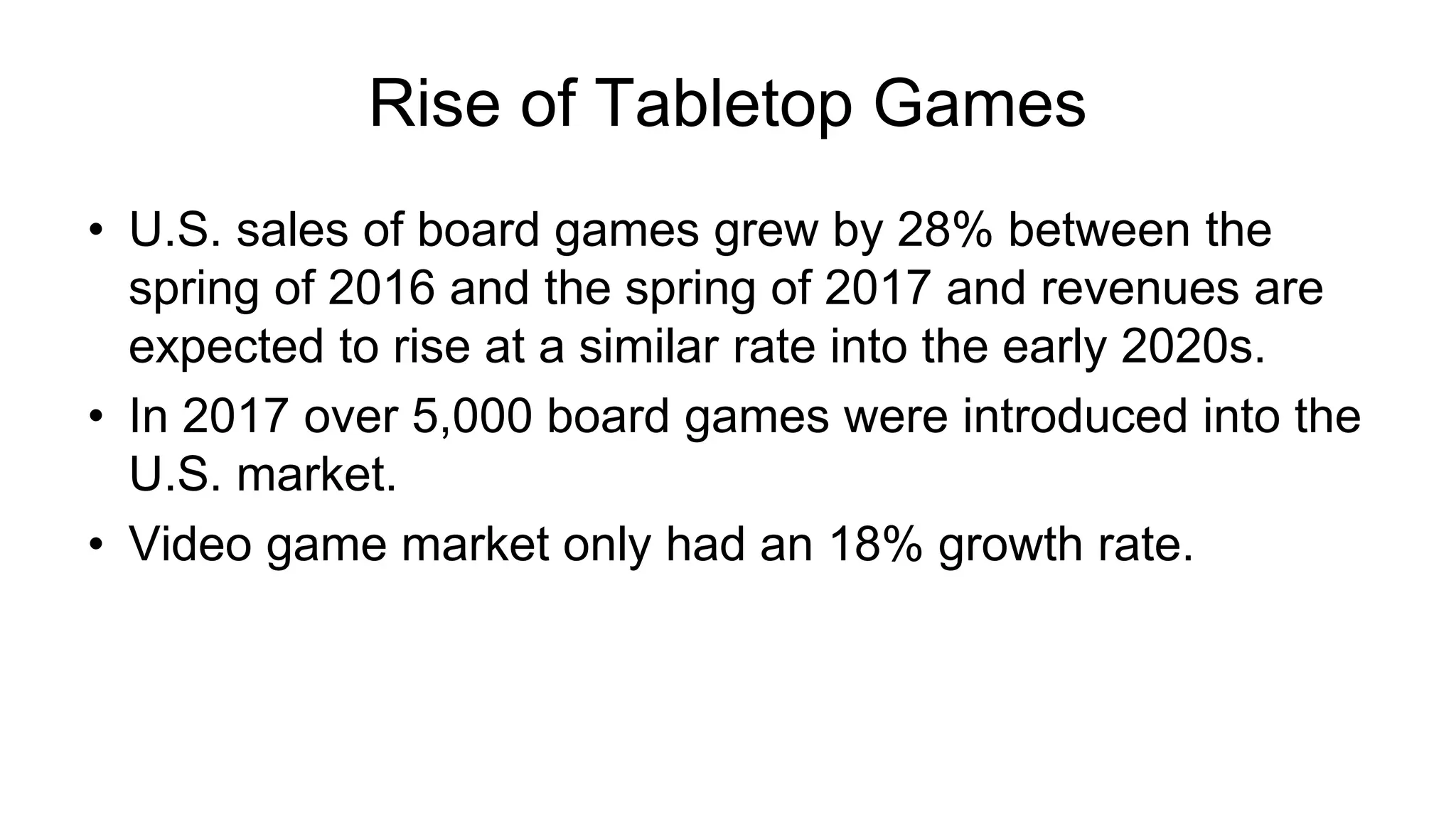 Rise of Tabletop Games
• U.S. sales of board games grew by 28% between the
spring of 2016 and the spring of 2017 and revenues are
expected to rise at a similar rate into the early 2020s.
• In 2017 over 5,000 board games were introduced into the
U.S. market.
• Video game market only had an 18% growth rate.
 