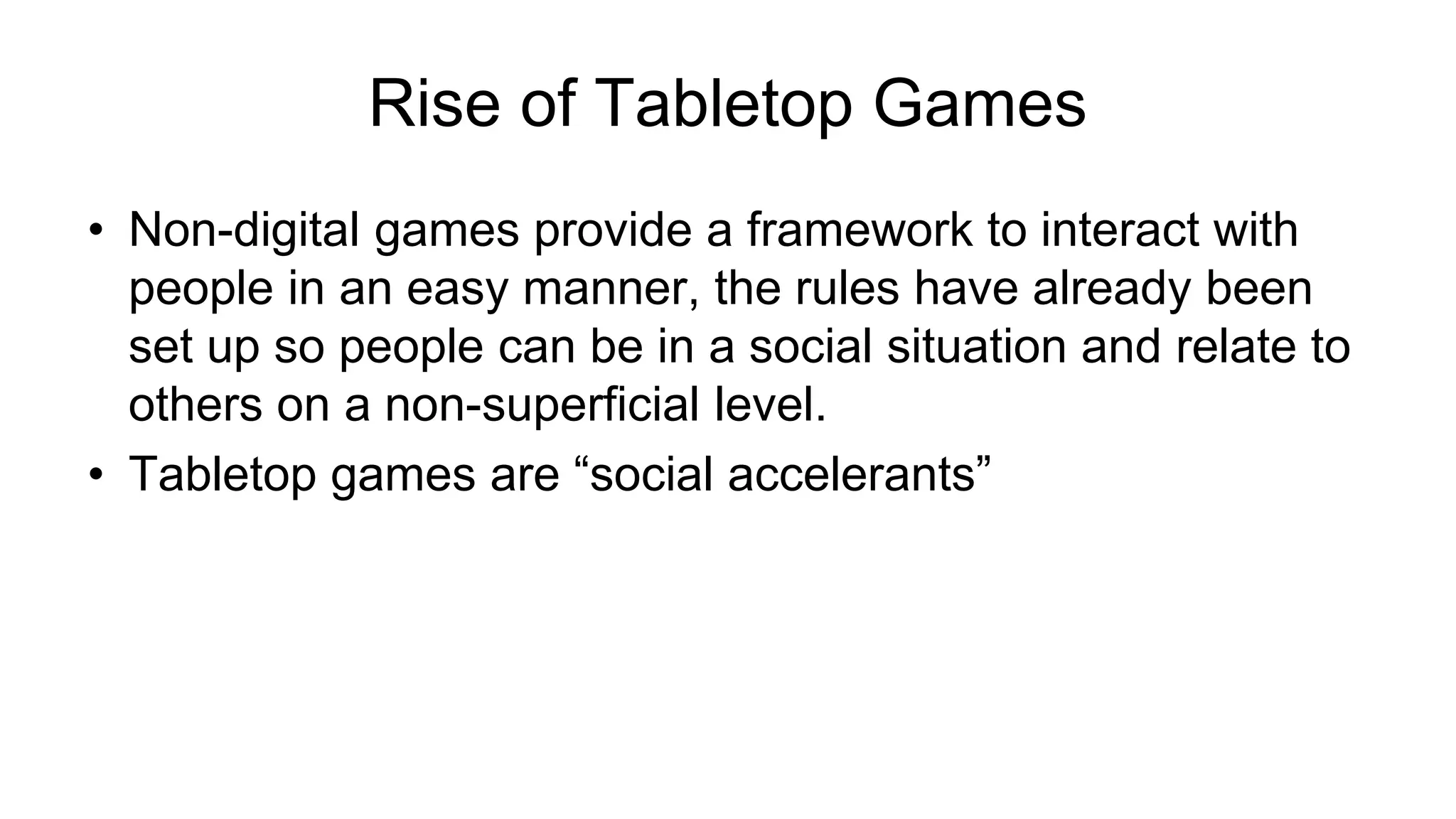 Rise of Tabletop Games
• Non-digital games provide a framework to interact with
people in an easy manner, the rules have already been
set up so people can be in a social situation and relate to
others on a non-superficial level.
• Tabletop games are “social accelerants”
 