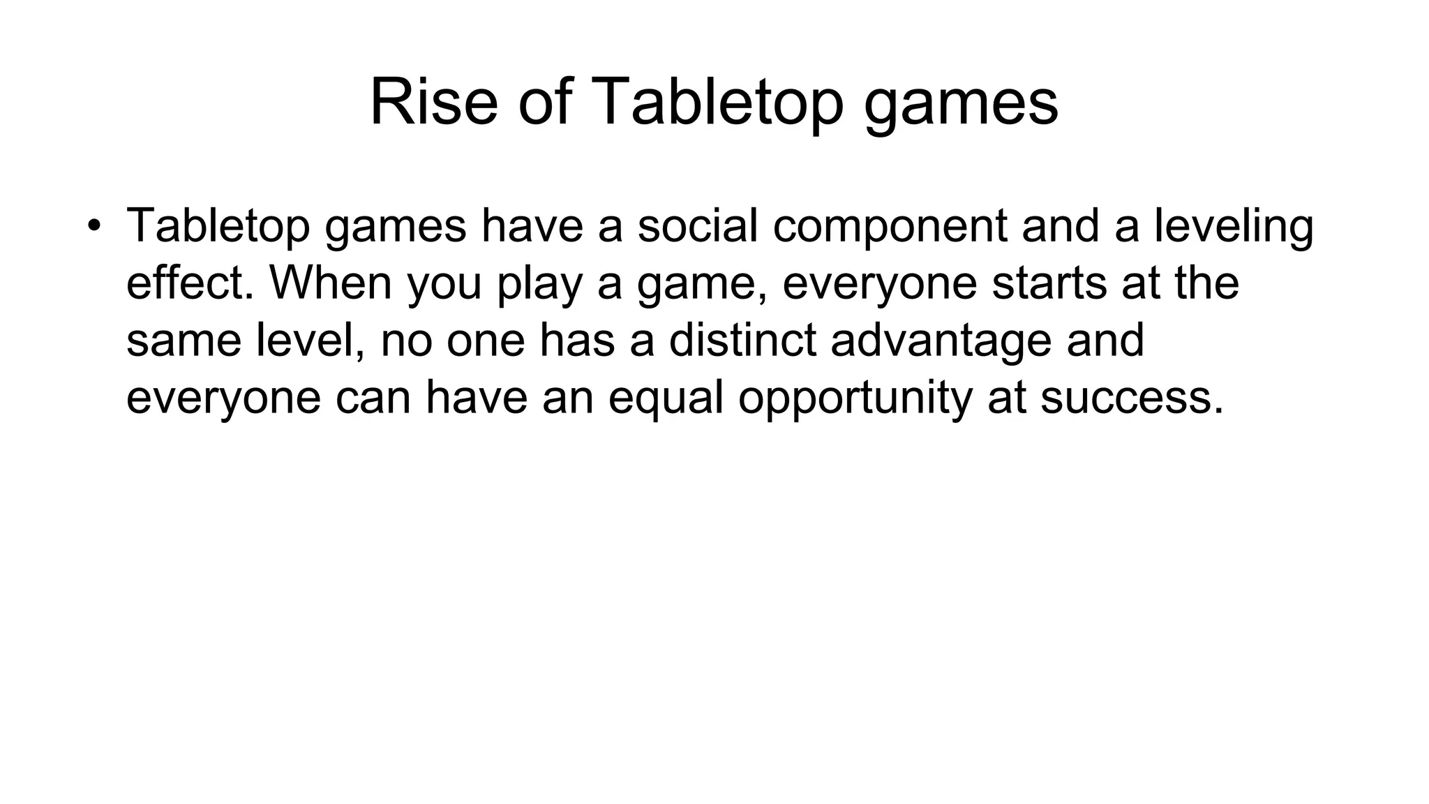 Rise of Tabletop games
• Tabletop games have a social component and a leveling
effect. When you play a game, everyone starts at the
same level, no one has a distinct advantage and
everyone can have an equal opportunity at success.
 