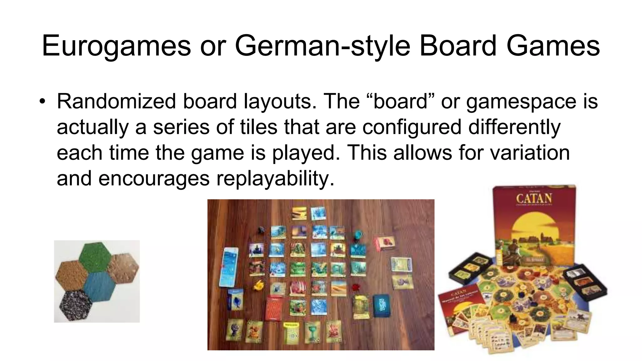 Eurogames or German-style Board Games
• Randomized board layouts. The “board” or gamespace is
actually a series of tiles that are configured differently
each time the game is played. This allows for variation
and encourages replayability.
 