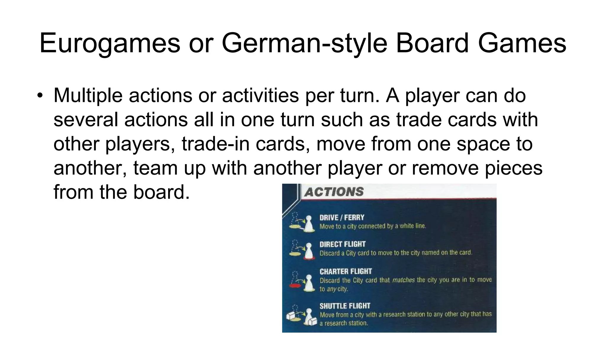 Eurogames or German-style Board Games
• Multiple actions or activities per turn. A player can do
several actions all in one turn such as trade cards with
other players, trade-in cards, move from one space to
another, team up with another player or remove pieces
from the board.
 