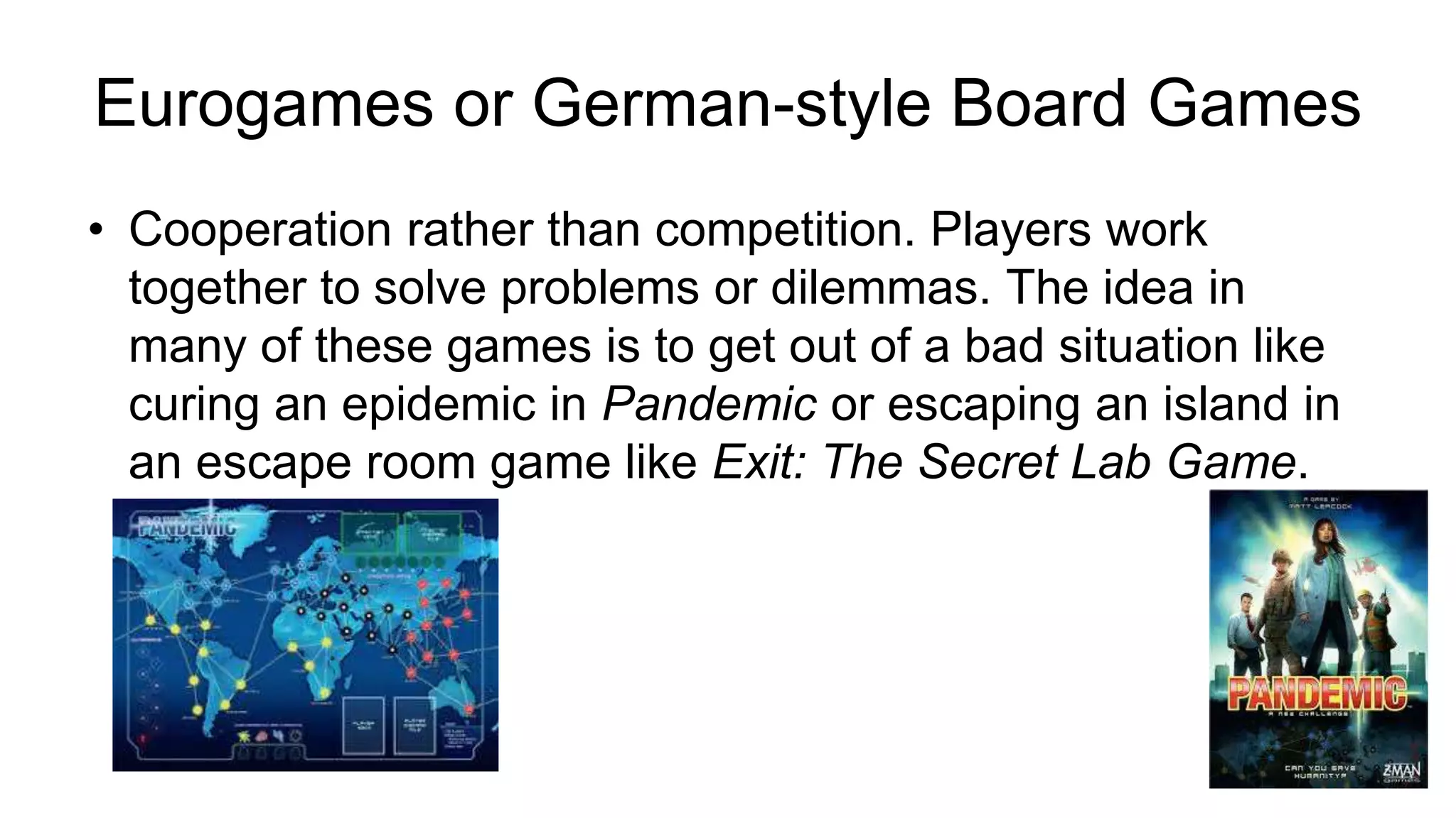 • Cooperation rather than competition. Players work
together to solve problems or dilemmas. The idea in
many of these games is to get out of a bad situation like
curing an epidemic in Pandemic or escaping an island in
an escape room game like Exit: The Secret Lab Game.
Eurogames or German-style Board Games
 