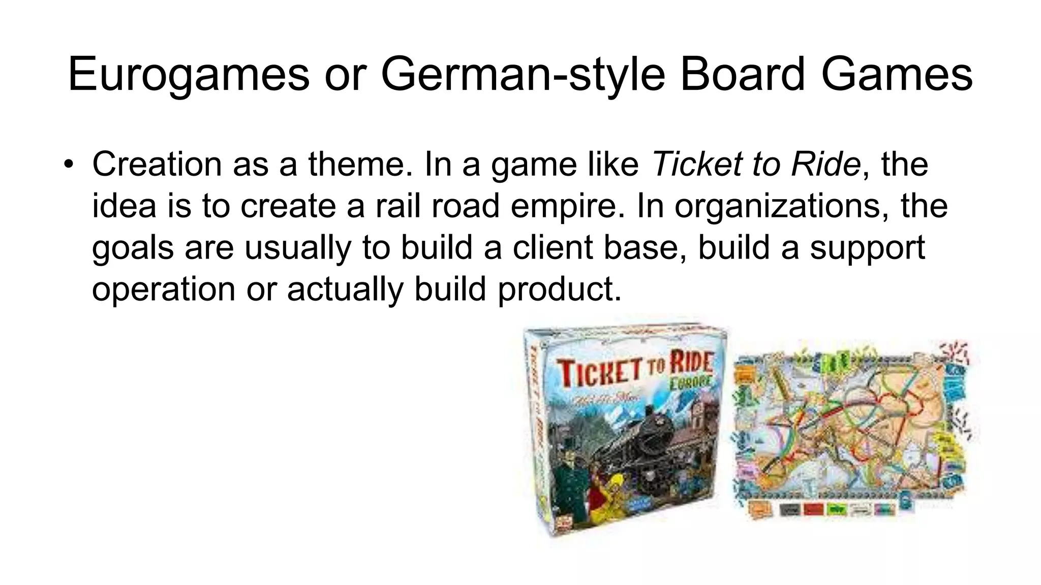 • Creation as a theme. In a game like Ticket to Ride, the
idea is to create a rail road empire. In organizations, the
goals are usually to build a client base, build a support
operation or actually build product.
Eurogames or German-style Board Games
 