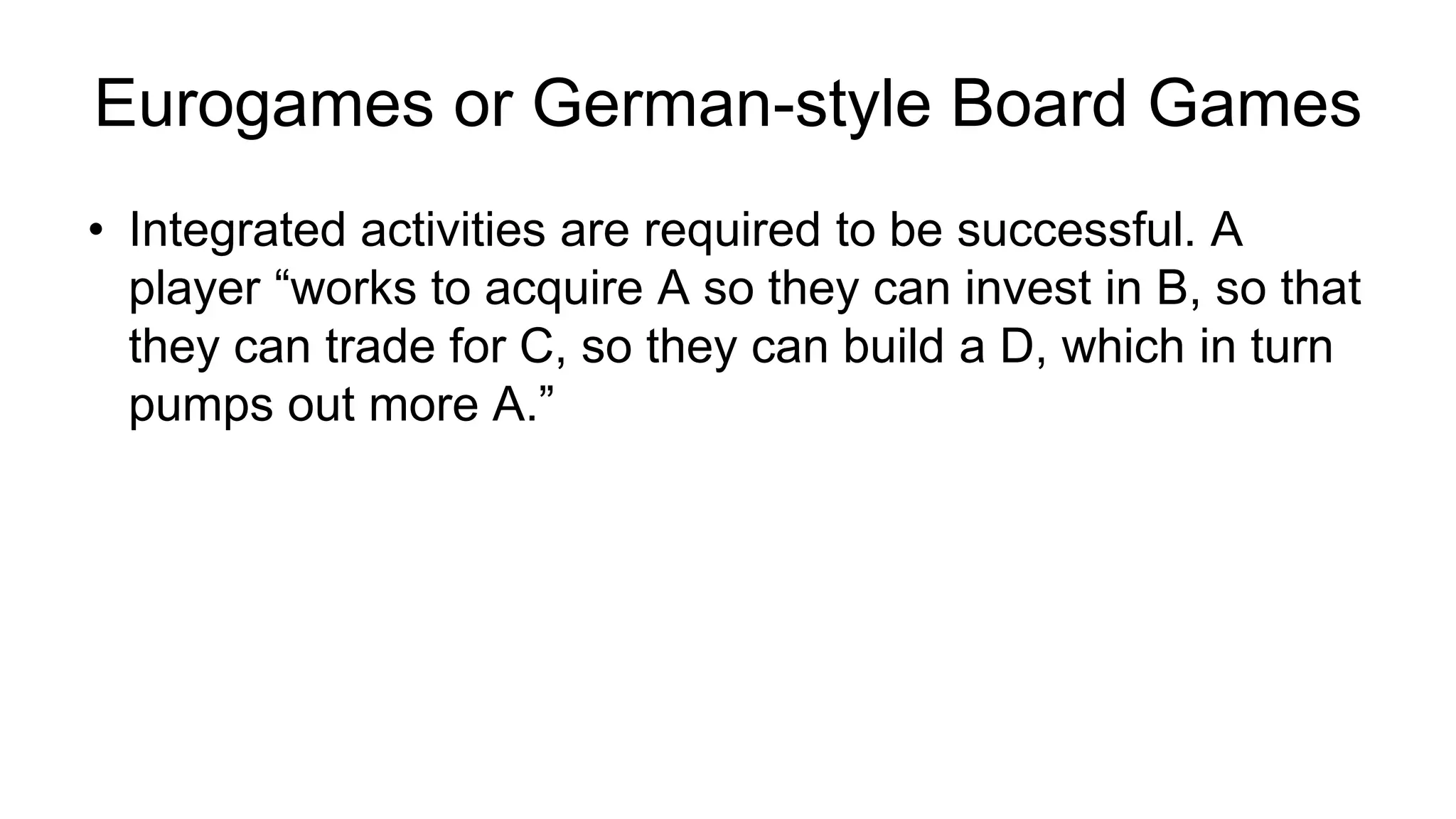 • Integrated activities are required to be successful. A
player “works to acquire A so they can invest in B, so that
they can trade for C, so they can build a D, which in turn
pumps out more A.”
Eurogames or German-style Board Games
 