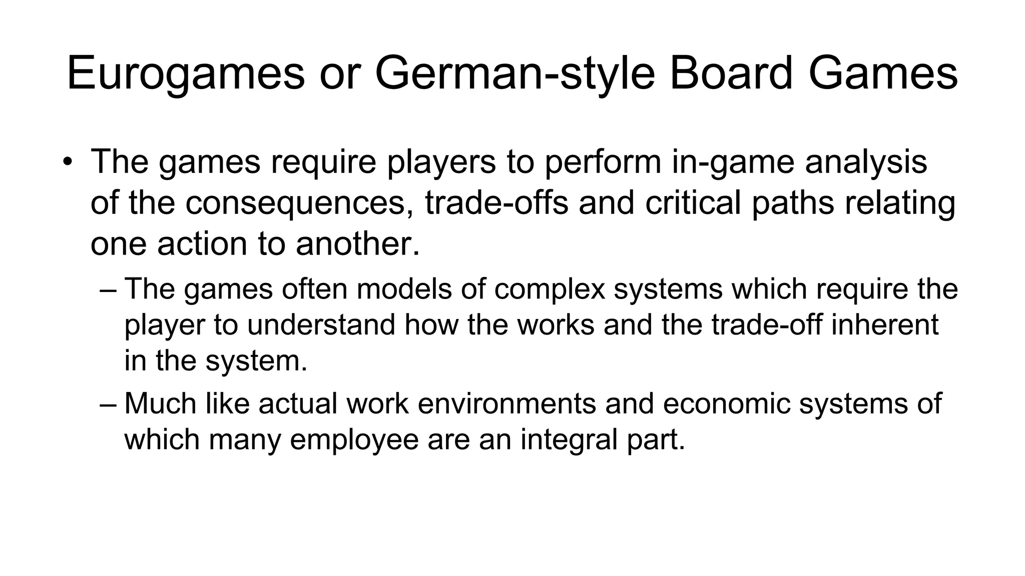 Eurogames or German-style Board Games
• The games require players to perform in-game analysis
of the consequences, trade-offs and critical paths relating
one action to another.
– The games often models of complex systems which require the
player to understand how the works and the trade-off inherent
in the system.
– Much like actual work environments and economic systems of
which many employee are an integral part.
 
