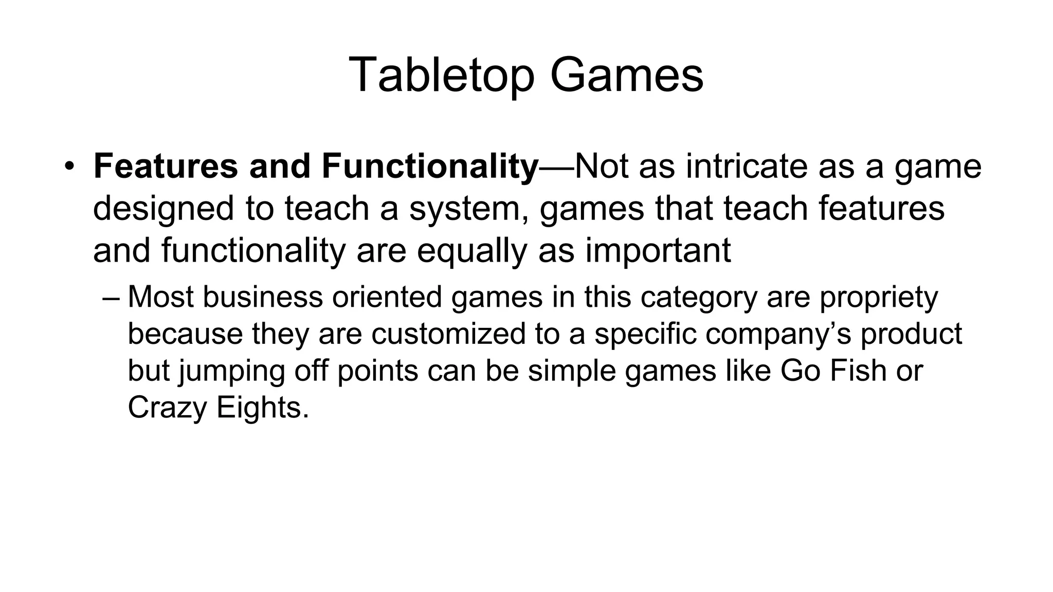 Tabletop Games
• Features and Functionality—Not as intricate as a game
designed to teach a system, games that teach features
and functionality are equally as important
– Most business oriented games in this category are propriety
because they are customized to a specific company’s product
but jumping off points can be simple games like Go Fish or
Crazy Eights.
 
