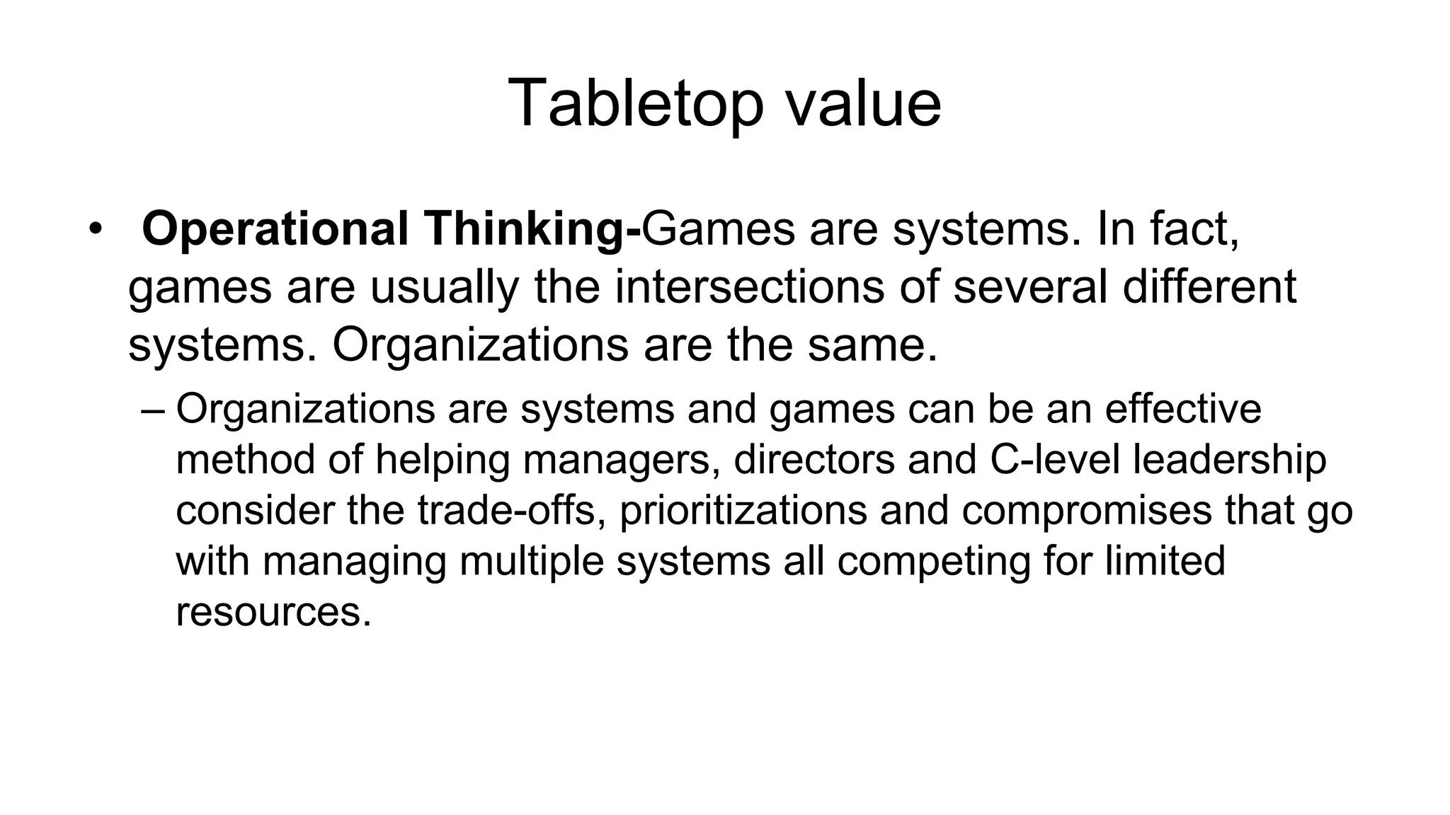 Tabletop value
• Operational Thinking-Games are systems. In fact,
games are usually the intersections of several different
systems. Organizations are the same.
– Organizations are systems and games can be an effective
method of helping managers, directors and C-level leadership
consider the trade-offs, prioritizations and compromises that go
with managing multiple systems all competing for limited
resources.
 
