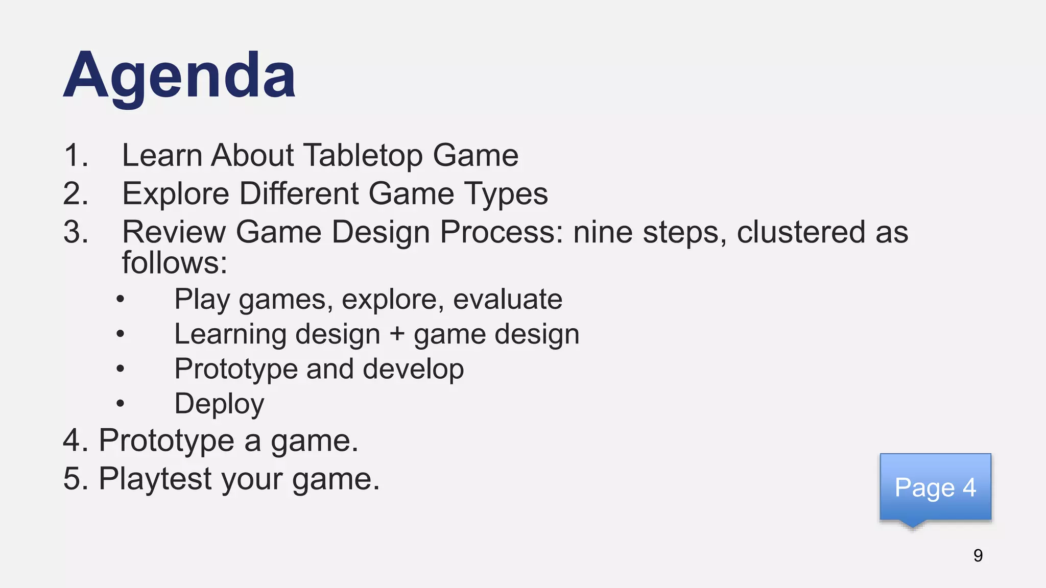 Agenda
9
1. Learn About Tabletop Game
2. Explore Different Game Types
3. Review Game Design Process: nine steps, clustered as
follows:
• Play games, explore, evaluate
• Learning design + game design
• Prototype and develop
• Deploy
4. Prototype a game.
5. Playtest your game. Page 4
 
