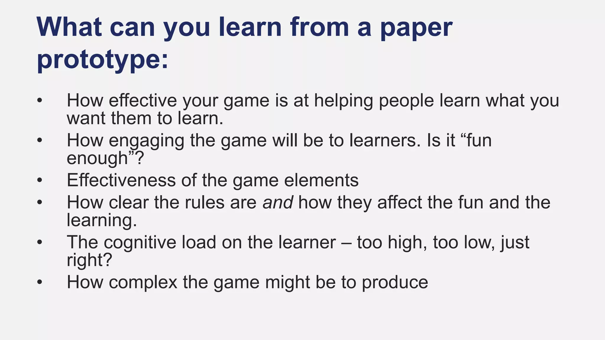 What can you learn from a paper
prototype:
• How effective your game is at helping people learn what you
want them to learn.
• How engaging the game will be to learners. Is it “fun
enough”?
• Effectiveness of the game elements
• How clear the rules are and how they affect the fun and the
learning.
• The cognitive load on the learner – too high, too low, just
right?
• How complex the game might be to produce
 