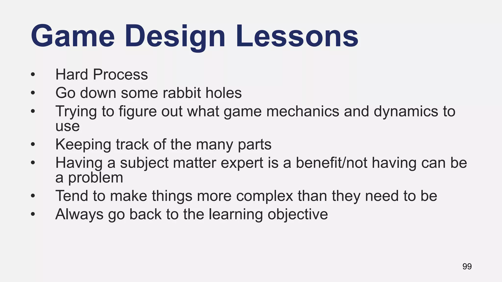 Game Design Lessons
99
• Hard Process
• Go down some rabbit holes
• Trying to figure out what game mechanics and dynamics to
use
• Keeping track of the many parts
• Having a subject matter expert is a benefit/not having can be
a problem
• Tend to make things more complex than they need to be
• Always go back to the learning objective
 