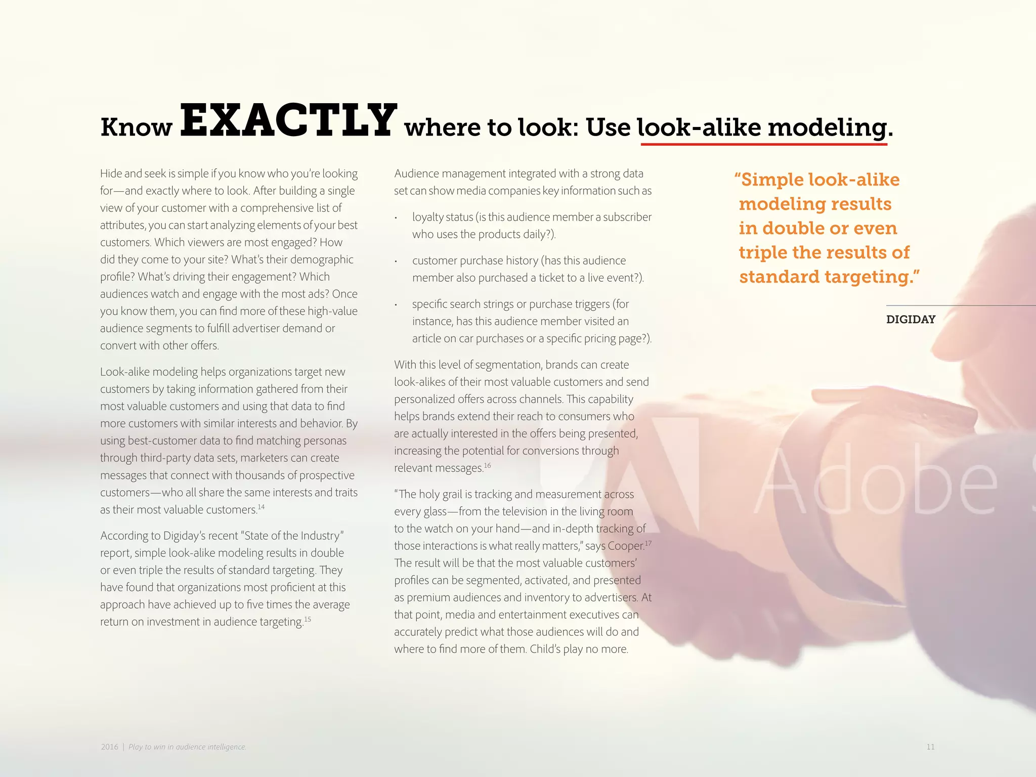 Know EXACTLYwhere to look: Use look-alike modeling.
“Simple look-alike
modeling results
in double or even
triple the results of
standard targeting.”
DIGIDAY
Hide and seek is simple if you know who you’re looking
for—and exactly where to look. After building a single
view of your customer with a comprehensive list of
attributes,youcanstartanalyzingelementsofyourbest
customers. Which viewers are most engaged? How
did they come to your site? What’s their demographic
profile? What’s driving their engagement? Which
audiences watch and engage with the most ads? Once
you know them, you can find more of these high-value
audience segments to fulfill advertiser demand or
convert with other offers.
Look-alike modeling helps organizations target new
customers by taking information gathered from their
most valuable customers and using that data to find
more customers with similar interests and behavior. By
using best-customer data to find matching personas
through third-party data sets, marketers can create
messages that connect with thousands of prospective
customers—who all share the same interests and traits
as their most valuable customers.14
According to Digiday’s recent “State of the Industry”
report, simple look-alike modeling results in double
or even triple the results of standard targeting. They
have found that organizations most proficient at this
approach have achieved up to five times the average
return on investment in audience targeting.15
Audience management integrated with a strong data
setcanshowmediacompanieskeyinformationsuchas
•	 loyalty status (is this audience member a subscriber
who uses the products daily?).
•	 customer purchase history (has this audience
member also purchased a ticket to a live event?).
•	 specific search strings or purchase triggers (for
instance, has this audience member visited an
article on car purchases or a specific pricing page?).
With this level of segmentation, brands can create
look-alikes of their most valuable customers and send
personalized offers across channels. This capability
helps brands extend their reach to consumers who
are actually interested in the offers being presented,
increasing the potential for conversions through
relevant messages.16
“The holy grail is tracking and measurement across
every glass—from the television in the living room
to the watch on your hand—and in-depth tracking of
those interactions is what really matters,” says Cooper.17
The result will be that the most valuable customers’
profiles can be segmented, activated, and presented
as premium audiences and inventory to advertisers. At
that point, media and entertainment executives can
accurately predict what those audiences will do and
where to find more of them. Child’s play no more.
112016 | Play to win in audience intelligence.
 
