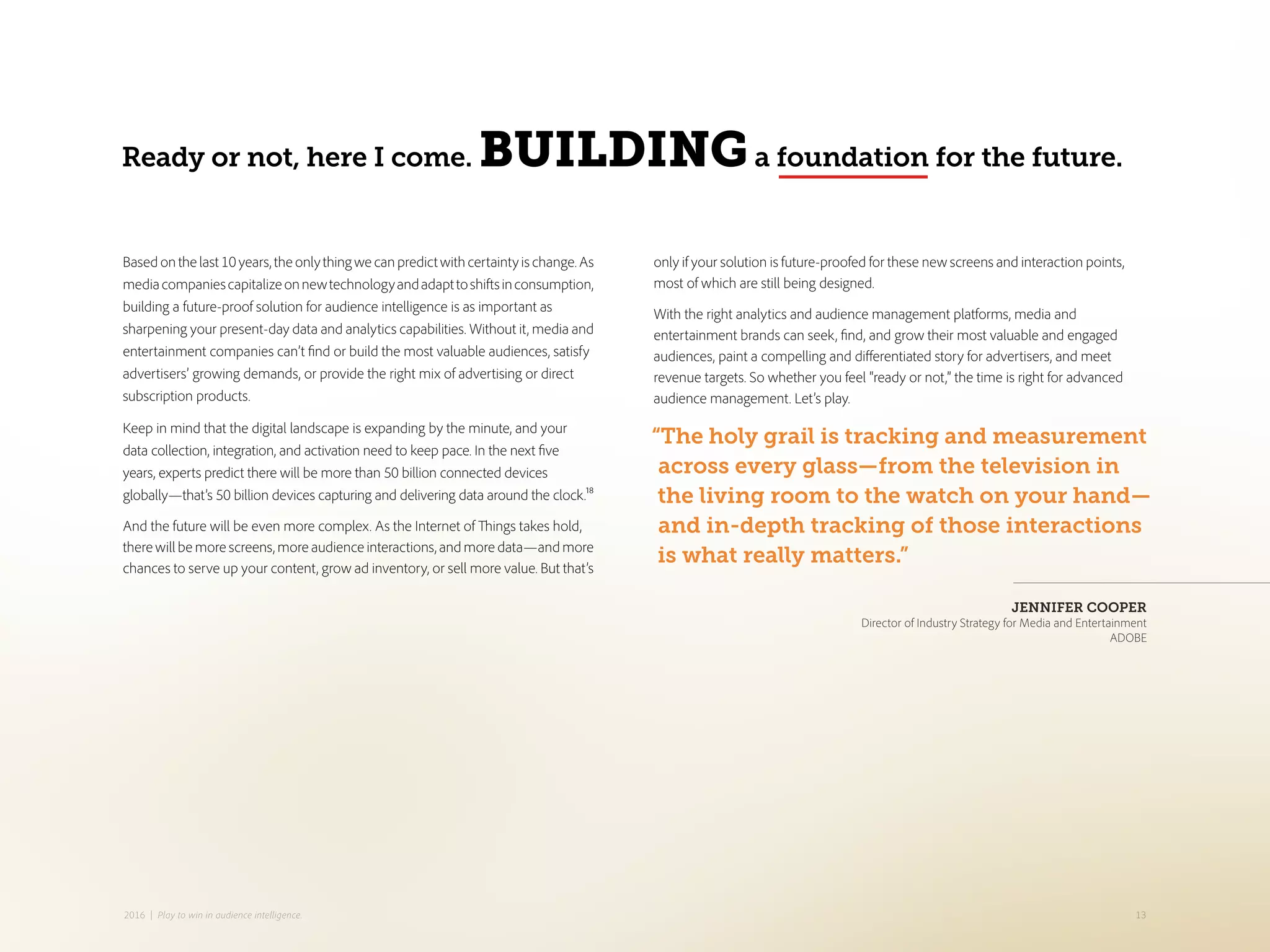 only if your solution is future-proofed for these new screens and interaction points,
most of which are still being designed.
With the right analytics and audience management platforms, media and
entertainment brands can seek, find, and grow their most valuable and engaged
audiences, paint a compelling and differentiated story for advertisers, and meet
revenue targets. So whether you feel “ready or not,” the time is right for advanced
audience management. Let’s play.
Basedonthelast10years,theonlythingwecanpredictwithcertaintyischange.As
mediacompaniescapitalizeonnewtechnologyandadapttoshiftsinconsumption,
building a future-proof solution for audience intelligence is as important as
sharpening your present-day data and analytics capabilities. Without it, media and
entertainment companies can’t find or build the most valuable audiences, satisfy
advertisers’ growing demands, or provide the right mix of advertising or direct
subscription products.
Keep in mind that the digital landscape is expanding by the minute, and your
data collection, integration, and activation need to keep pace. In the next five
years, experts predict there will be more than 50 billion connected devices
globally—that’s 50 billion devices capturing and delivering data around the clock.18
And the future will be even more complex. As the Internet of Things takes hold,
there will be more screens, more audience interactions, and more data—and more
chances to serve up your content, grow ad inventory, or sell more value. But that’s
Ready or not, here I come. BUILDINGa foundation for the future.
“The holy grail is tracking and measurement
across every glass—from the television in
the living room to the watch on your hand—
and in-depth tracking of those interactions
is what really matters.”
JENNIFER COOPER
Director of Industry Strategy for Media and Entertainment
ADOBE
132016 | Play to win in audience intelligence.
 