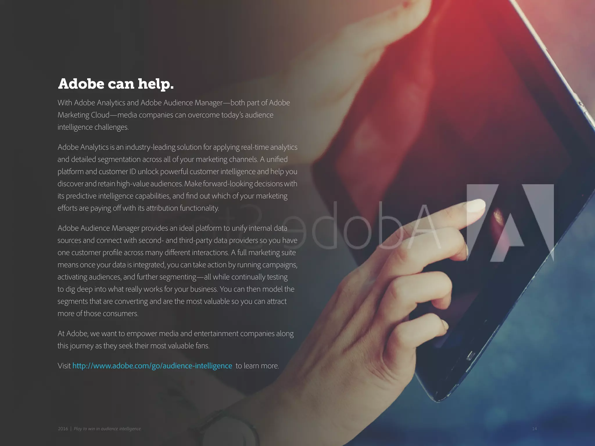 With Adobe Analytics and Adobe Audience Manager—both part of Adobe
Marketing Cloud—media companies can overcome today’s audience
intelligence challenges.
Adobe Analytics is an industry-leading solution for applying real-time analytics
and detailed segmentation across all of your marketing channels. A unified
platform and customer ID unlock powerful customer intelligence and help you
discoverandretainhigh-valueaudiences.Makeforward-lookingdecisionswith
its predictive intelligence capabilities, and find out which of your marketing
efforts are paying off with its attribution functionality.
Adobe Audience Manager provides an ideal platform to unify internal data
sources and connect with second- and third-party data providers so you have
one customer profile across many different interactions. A full marketing suite
means once your data is integrated, you can take action by running campaigns,
activating audiences, and further segmenting—all while continually testing
to dig deep into what really works for your business. You can then model the
segments that are converting and are the most valuable so you can attract
more of those consumers.
At Adobe, we want to empower media and entertainment companies along
this journey as they seek their most valuable fans.
Visit http://www.adobe.com/go/audience-intelligence to learn more.
Adobe can help.
142016 | Play to win in audience intelligence.
 