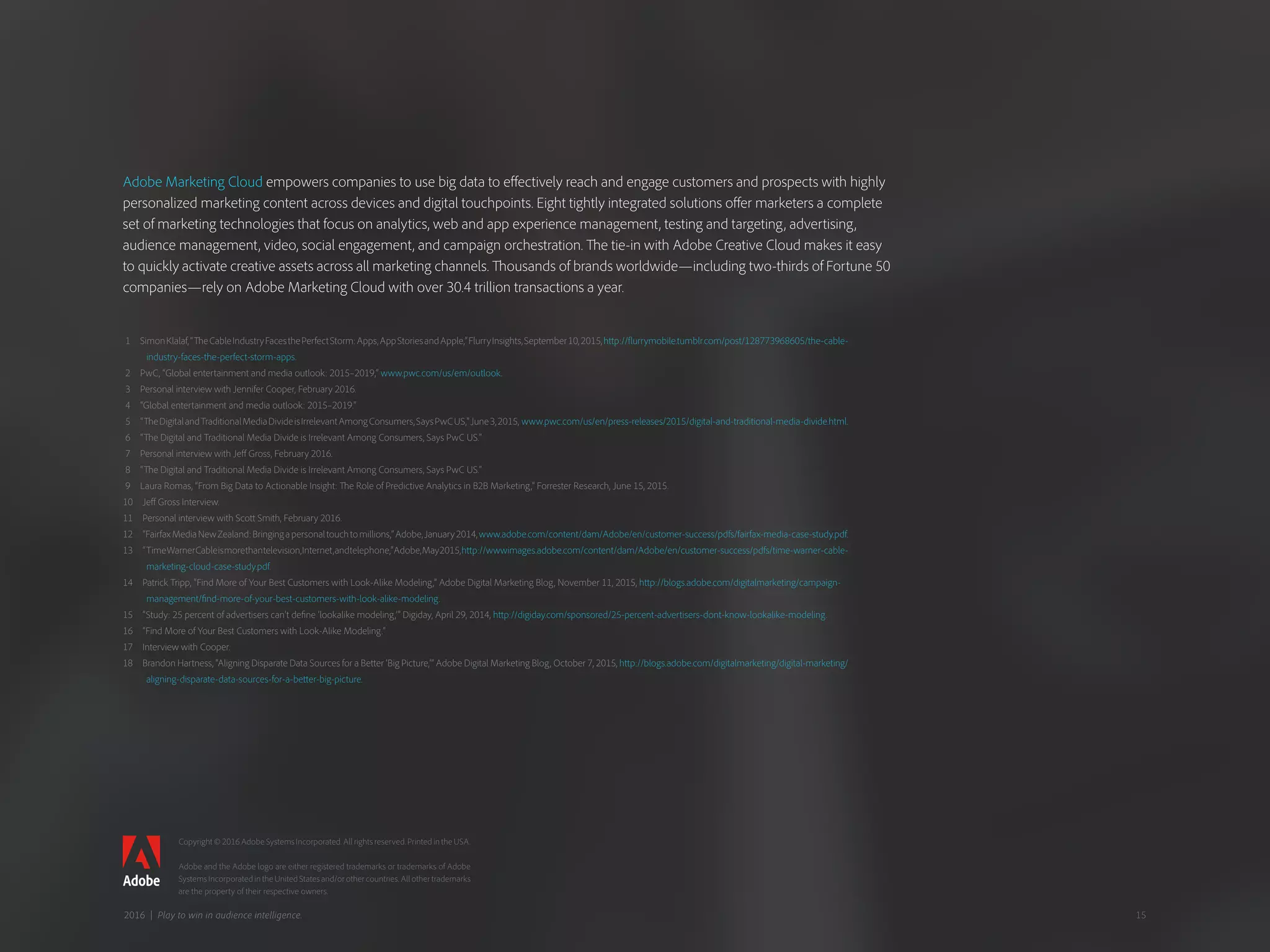 1  SimonKlalaf,“TheCableIndustryFacesthePerfectStorm:Apps,AppStoriesandApple,”FlurryInsights,September10,2015,http://flurrymobile.tumblr.com/post/128773968605/the-cable-
industry-faces-the-perfect-storm-apps.
2  PwC, “Global entertainment and media outlook: 2015–2019,” www.pwc.com/us/em/outlook.
3  Personal interview with Jennifer Cooper, February 2016.
4  “Global entertainment and media outlook: 2015–2019.”
5  “TheDigitalandTraditionalMediaDivideisIrrelevantAmongConsumers,SaysPwCUS,”June3,2015, www.pwc.com/us/en/press-releases/2015/digital-and-traditional-media-divide.html.
6  “The Digital and Traditional Media Divide is Irrelevant Among Consumers, Says PwC US.”
7  Personal interview with Jeff Gross, February 2016.
8  “The Digital and Traditional Media Divide is Irrelevant Among Consumers, Says PwC US.”
9  Laura Romas, “From Big Data to Actionable Insight: The Role of Predictive Analytics in B2B Marketing,” Forrester Research, June 15, 2015.
10  Jeff Gross Interview.
11  Personal interview with Scott Smith, February 2016.
12  “FairfaxMediaNewZealand:Bringingapersonaltouchtomillions,”Adobe,January2014,www.adobe.com/content/dam/Adobe/en/customer-success/pdfs/fairfax-media-case-study.pdf.
13  “TimeWarnerCableismorethantelevision,Internet,andtelephone,”Adobe,May2015,http://wwwimages.adobe.com/content/dam/Adobe/en/customer-success/pdfs/time-warner-cable-
marketing-cloud-case-study.pdf.
14  Patrick Tripp, “Find More of Your Best Customers with Look-Alike Modeling,” Adobe Digital Marketing Blog, November 11, 2015, http://blogs.adobe.com/digitalmarketing/campaign-
management/find-more-of-your-best-customers-with-look-alike-modeling.
15  “Study: 25 percent of advertisers can’t define ‘lookalike modeling,’” Digiday, April 29, 2014, http://digiday.com/sponsored/25-percent-advertisers-dont-know-lookalike-modeling.
16  “Find More of Your Best Customers with Look-Alike Modeling.”
17  Interview with Cooper.
18  Brandon Hartness, “Aligning Disparate Data Sources for a Better ‘Big Picture,’” Adobe Digital Marketing Blog, October 7, 2015, http://blogs.adobe.com/digitalmarketing/digital-marketing/
aligning-disparate-data-sources-for-a-better-big-picture.
Copyright © 2016 Adobe Systems Incorporated. All rights reserved. Printed in the USA.
Adobe and the Adobe logo are either registered trademarks or trademarks of Adobe
Systems Incorporated in the United States and/or other countries. All other trademarks
are the property of their respective owners.
Adobe Marketing Cloud empowers companies to use big data to effectively reach and engage customers and prospects with highly
personalized marketing content across devices and digital touchpoints. Eight tightly integrated solutions offer marketers a complete
set of marketing technologies that focus on analytics, web and app experience management, testing and targeting, advertising,
audience management, video, social engagement, and campaign orchestration. The tie-in with Adobe Creative Cloud makes it easy
to quickly activate creative assets across all marketing channels. Thousands of brands worldwide—including two-thirds of Fortune 50
companies—rely on Adobe Marketing Cloud with over 30.4 trillion transactions a year.
152016 | Play to win in audience intelligence.
 