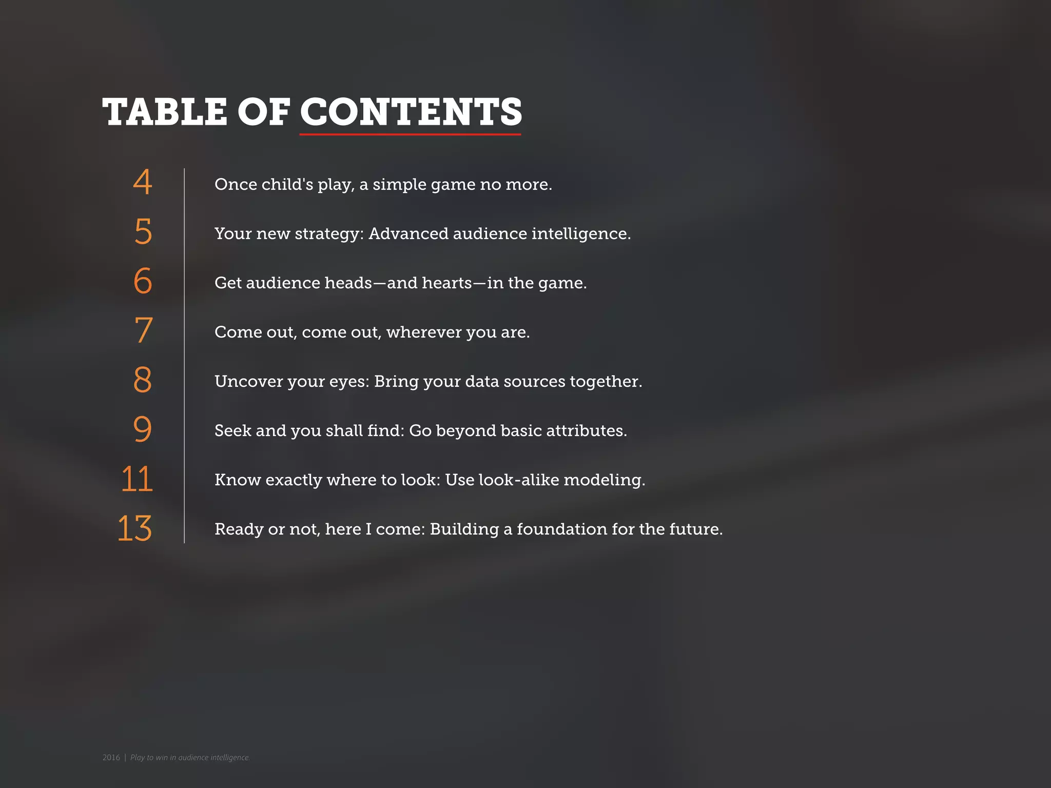 TABLE OF CONTENTS
Once child's play, a simple game no more.
Your new strategy: Advanced audience intelligence.
Get audience heads—and hearts—in the game.
Come out, come out, wherever you are.
Uncover your eyes: Bring your data sources together.
Seek and you shall find: Go beyond basic attributes.
Know exactly where to look: Use look-alike modeling.
Ready or not, here I come: Building a foundation for the future.
4
6
7
8
9
11
13
5
2016 | Play to win in audience intelligence.
 