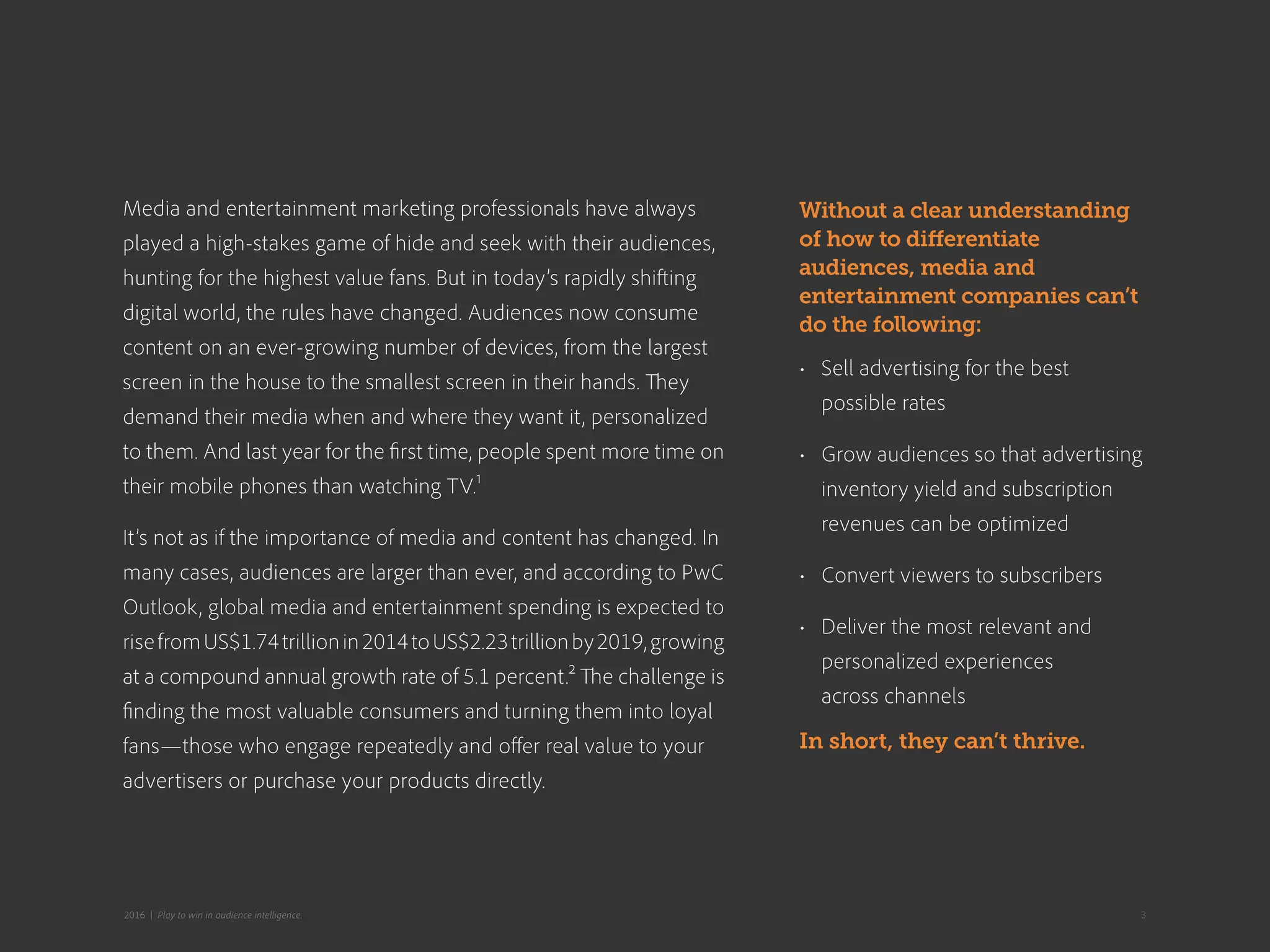 Media and entertainment marketing professionals have always
played a high-stakes game of hide and seek with their audiences,
hunting for the highest value fans. But in today’s rapidly shifting
digital world, the rules have changed. Audiences now consume
content on an ever-growing number of devices, from the largest
screen in the house to the smallest screen in their hands. They
demand their media when and where they want it, personalized
to them. And last year for the first time, people spent more time on
their mobile phones than watching TV.1
It’s not as if the importance of media and content has changed. In
many cases, audiences are larger than ever, and according to PwC
Outlook, global media and entertainment spending is expected to
risefromUS$1.74trillionin2014toUS$2.23trillionby2019,growing
at a compound annual growth rate of 5.1 percent.2 The challenge is
finding the most valuable consumers and turning them into loyal
fans—those who engage repeatedly and offer real value to your
advertisers or purchase your products directly.
Without a clear understanding
of how to differentiate
audiences, media and
entertainment companies can’t
do the following:
•	 Sell advertising for the best
possible rates
•	 Grow audiences so that advertising
inventory yield and subscription
revenues can be optimized
•	 Convert viewers to subscribers
•	 Deliver the most relevant and
personalized experiences
across channels
In short, they can’t thrive.
32016 | Play to win in audience intelligence.
 
