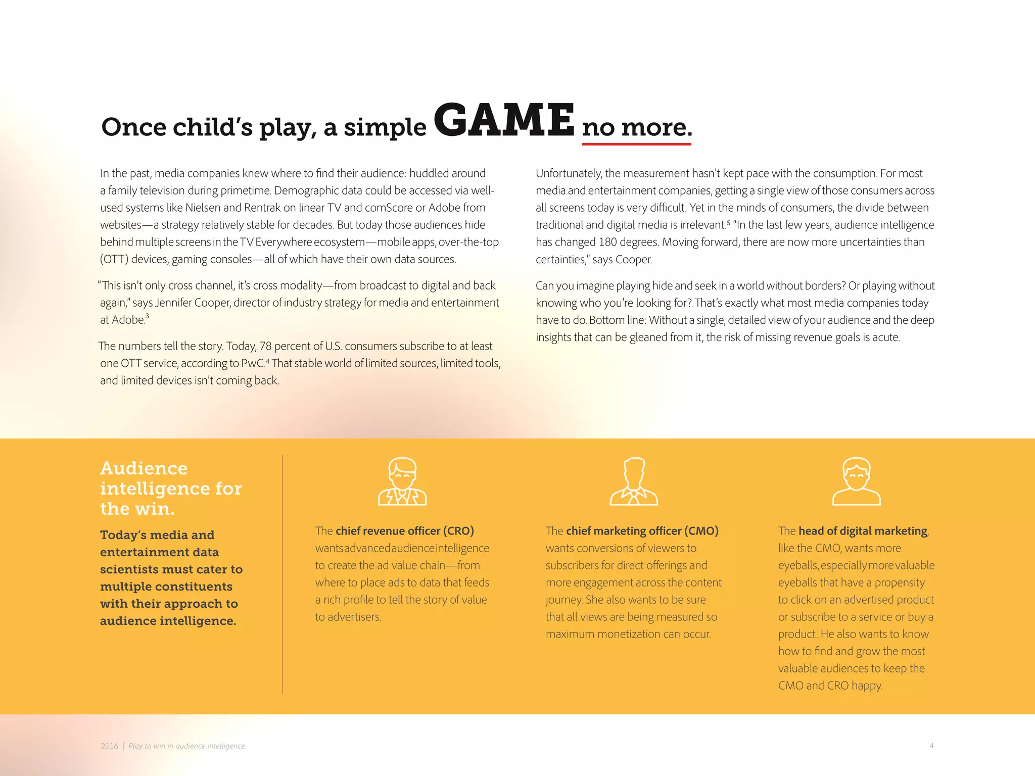 Once child’s play, a simple GAMEno more.
In the past, media companies knew where to find their audience: huddled around
a family television during primetime. Demographic data could be accessed via well-
used systems like Nielsen and Rentrak on linear TV and comScore or Adobe from
websites—a strategy relatively stable for decades. But today those audiences hide
behindmultiplescreensintheTVEverywhereecosystem—mobileapps,over-the-top
(OTT) devices, gaming consoles—all of which have their own data sources.
“This isn’t only cross channel, it’s cross modality—from broadcast to digital and back
again,” says Jennifer Cooper, director of industry strategy for media and entertainment
at Adobe.3
The numbers tell the story. Today, 78 percent of U.S. consumers subscribe to at least
one OTT service, according to PwC.4 That stable world of limited sources, limited tools,
and limited devices isn’t coming back.
Unfortunately, the measurement hasn’t kept pace with the consumption. For most
media and entertainment companies, getting a single view of those consumers across
all screens today is very difficult. Yet in the minds of consumers, the divide between
traditional and digital media is irrelevant.5 “In the last few years, audience intelligence
has changed 180 degrees. Moving forward, there are now more uncertainties than
certainties,” says Cooper.
Can you imagine playing hide and seek in a world without borders? Or playing without
knowing who you’re looking for? That’s exactly what most media companies today
have to do. Bottom line: Without a single, detailed view of your audience and the deep
insights that can be gleaned from it, the risk of missing revenue goals is acute.
Audience
intelligence for
the win.
Today’s media and
entertainment data
scientists must cater to
multiple constituents
with their approach to
audience intelligence.
The chief revenue officer (CRO)
wantsadvancedaudienceintelligence
to create the ad value chain—from
where to place ads to data that feeds
a rich profile to tell the story of value
to advertisers.
The chief marketing officer (CMO)
wants conversions of viewers to
subscribers for direct offerings and
more engagement across the content
journey. She also wants to be sure
that all views are being measured so
maximum monetization can occur.
The head of digital marketing,
like the CMO, wants more
eyeballs,especiallymorevaluable
eyeballs that have a propensity
to click on an advertised product
or subscribe to a service or buy a
product. He also wants to know
how to find and grow the most
valuable audiences to keep the
CMO and CRO happy.
42016 | Play to win in audience intelligence.
 