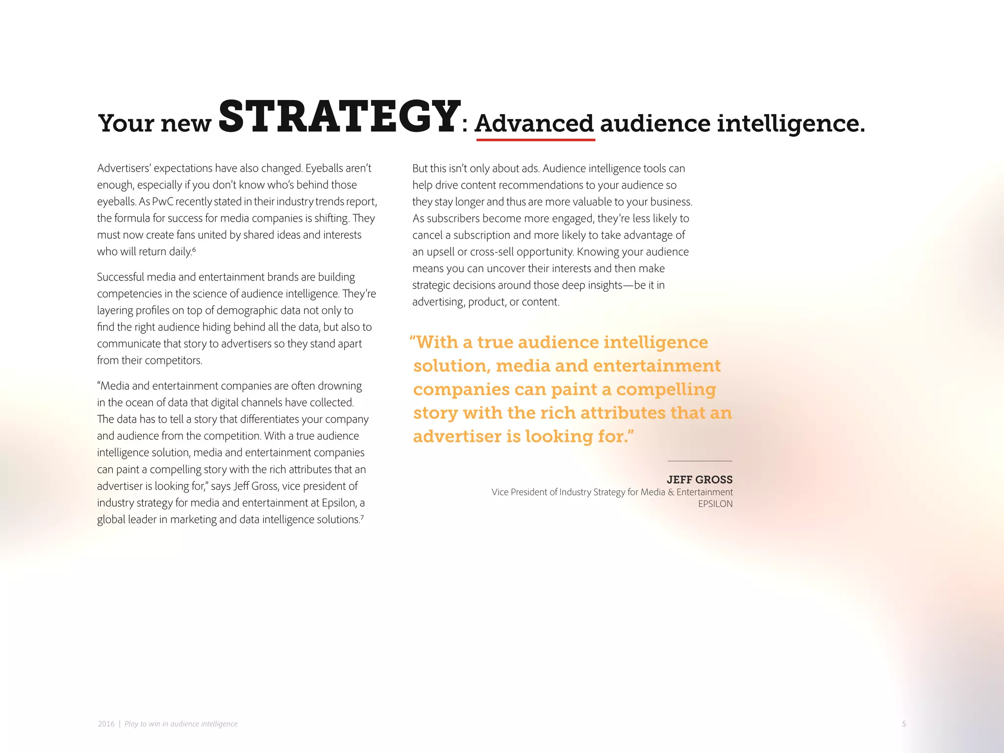Advertisers’ expectations have also changed. Eyeballs aren’t
enough, especially if you don’t know who’s behind those
eyeballs. As PwC recently stated in their industry trends report,
the formula for success for media companies is shifting. They
must now create fans united by shared ideas and interests
who will return daily.6
Successful media and entertainment brands are building
competencies in the science of audience intelligence. They’re
layering profiles on top of demographic data not only to
find the right audience hiding behind all the data, but also to
communicate that story to advertisers so they stand apart
from their competitors.
“Media and entertainment companies are often drowning
in the ocean of data that digital channels have collected.
The data has to tell a story that differentiates your company
and audience from the competition. With a true audience
intelligence solution, media and entertainment companies
can paint a compelling story with the rich attributes that an
advertiser is looking for,” says Jeff Gross, vice president of
industry strategy for media and entertainment at Epsilon, a
global leader in marketing and data intelligence solutions.7
But this isn’t only about ads. Audience intelligence tools can
help drive content recommendations to your audience so
they stay longer and thus are more valuable to your business.
As subscribers become more engaged, they’re less likely to
cancel a subscription and more likely to take advantage of
an upsell or cross-sell opportunity. Knowing your audience
means you can uncover their interests and then make
strategic decisions around those deep insights—be it in
advertising, product, or content.
Your new STRATEGY: Advanced audience intelligence.
“With a true audience intelligence
solution, media and entertainment
companies can paint a compelling
story with the rich attributes that an
advertiser is looking for.”
JEFF GROSS
Vice President of Industry Strategy for Media & Entertainment
EPSILON
52016 | Play to win in audience intelligence.
 
