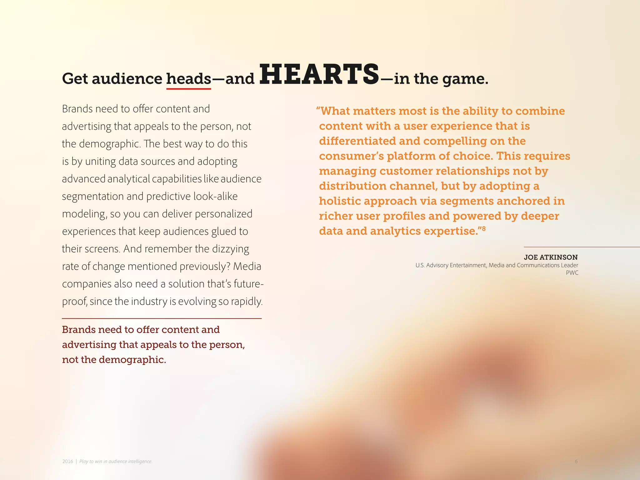 Get audience heads—and HEARTS—in the game.
“What matters most is the ability to combine
content with a user experience that is
differentiated and compelling on the
consumer’s platform of choice. This requires
managing customer relationships not by
distribution channel, but by adopting a
holistic approach via segments anchored in
richer user profiles and powered by deeper
data and analytics expertise.”8
JOE ATKINSON
U.S. Advisory Entertainment, Media and Communications Leader
PWC
Brands need to offer content and
advertising that appeals to the person, not
the demographic. The best way to do this
is by uniting data sources and adopting
advancedanalyticalcapabilitieslikeaudience
segmentation and predictive look-alike
modeling, so you can deliver personalized
experiences that keep audiences glued to
their screens. And remember the dizzying
rate of change mentioned previously? Media
companies also need a solution that’s future-
proof, since the industry is evolving so rapidly.
Brands need to offer content and
advertising that appeals to the person,
not the demographic.
62016 | Play to win in audience intelligence.
 