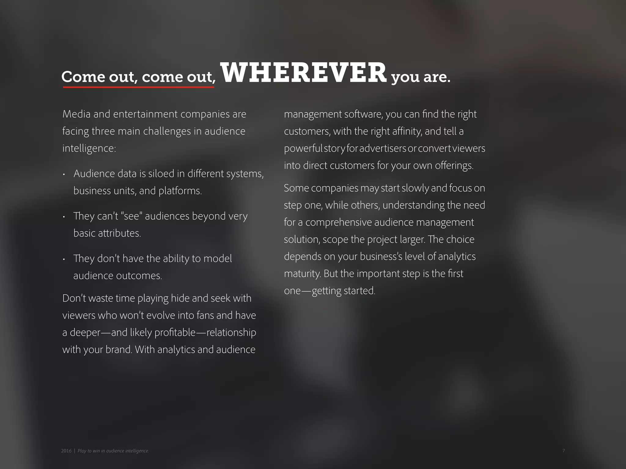 Media and entertainment companies are
facing three main challenges in audience
intelligence:
•	 Audience data is siloed in different systems,
business units, and platforms.
•	 They can’t “see” audiences beyond very
basic attributes.
•	 They don’t have the ability to model
audience outcomes.
Don’t waste time playing hide and seek with
viewers who won’t evolve into fans and have
a deeper—and likely profitable—relationship
with your brand. With analytics and audience
management software, you can find the right
customers, with the right affinity, and tell a
powerfulstoryforadvertisersorconvertviewers
into direct customers for your own offerings.
Some companies may start slowly and focus on
step one, while others, understanding the need
for a comprehensive audience management
solution, scope the project larger. The choice
depends on your business’s level of analytics
maturity. But the important step is the first
one—getting started.
Come out, come out, WHEREVERyou are.
72016 | Play to win in audience intelligence.
 