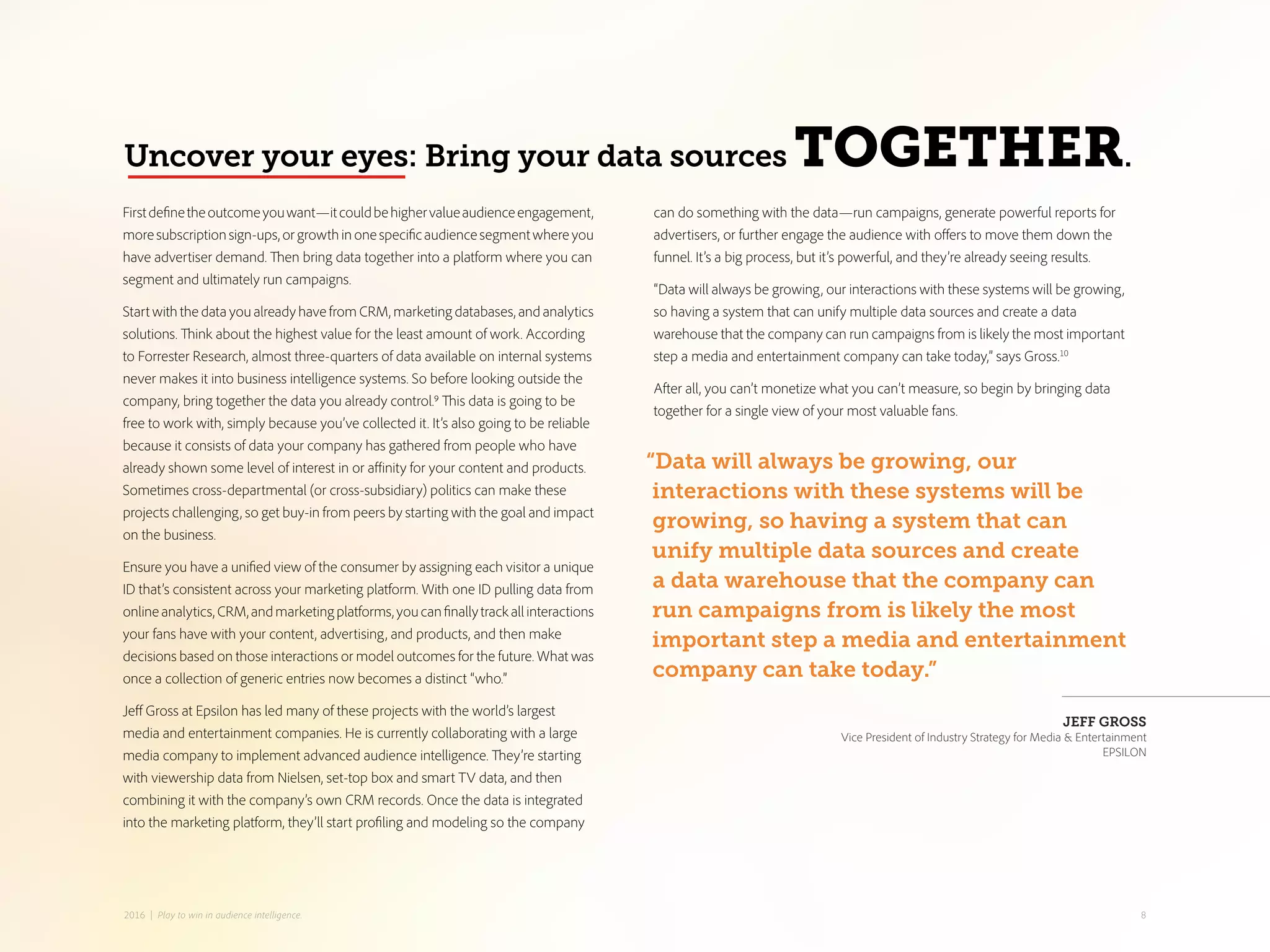 can do something with the data—run campaigns, generate powerful reports for
advertisers, or further engage the audience with offers to move them down the
funnel. It’s a big process, but it’s powerful, and they’re already seeing results.
“Data will always be growing, our interactions with these systems will be growing,
so having a system that can unify multiple data sources and create a data
warehouse that the company can run campaigns from is likely the most important
step a media and entertainment company can take today,” says Gross.10
After all, you can’t monetize what you can’t measure, so begin by bringing data
together for a single view of your most valuable fans.
Firstdefinetheoutcomeyouwant—itcouldbehighervalueaudienceengagement,
moresubscriptionsign-ups,orgrowthinonespecificaudiencesegmentwhereyou
have advertiser demand. Then bring data together into a platform where you can
segment and ultimately run campaigns.
Start with the data you already have from CRM, marketing databases, and analytics
solutions. Think about the highest value for the least amount of work. According
to Forrester Research, almost three-quarters of data available on internal systems
never makes it into business intelligence systems. So before looking outside the
company, bring together the data you already control.9 This data is going to be
free to work with, simply because you’ve collected it. It’s also going to be reliable
because it consists of data your company has gathered from people who have
already shown some level of interest in or affinity for your content and products.
Sometimes cross-departmental (or cross-subsidiary) politics can make these
projects challenging, so get buy-in from peers by starting with the goal and impact
on the business.
Ensure you have a unified view of the consumer by assigning each visitor a unique
ID that’s consistent across your marketing platform. With one ID pulling data from
onlineanalytics,CRM,andmarketingplatforms,youcanfinallytrackallinteractions
your fans have with your content, advertising, and products, and then make
decisions based on those interactions or model outcomes for the future. What was
once a collection of generic entries now becomes a distinct “who.”
Jeff Gross at Epsilon has led many of these projects with the world’s largest
media and entertainment companies. He is currently collaborating with a large
media company to implement advanced audience intelligence. They’re starting
with viewership data from Nielsen, set-top box and smart TV data, and then
combining it with the company’s own CRM records. Once the data is integrated
into the marketing platform, they’ll start profiling and modeling so the company
Uncover your eyes: Bring your data sources TOGETHER.
“Data will always be growing, our
interactions with these systems will be
growing, so having a system that can
unify multiple data sources and create
a data warehouse that the company can
run campaigns from is likely the most
important step a media and entertainment
company can take today.”
JEFF GROSS
Vice President of Industry Strategy for Media & Entertainment
EPSILON
82016 | Play to win in audience intelligence.
 