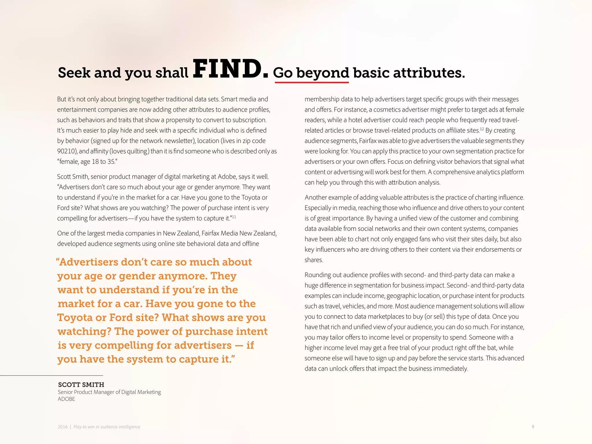 membership data to help advertisers target specific groups with their messages
and offers. For instance, a cosmetics advertiser might prefer to target ads at female
readers, while a hotel advertiser could reach people who frequently read travel-
related articles or browse travel-related products on affiliate sites.12
By creating
audiencesegments,Fairfaxwasabletogiveadvertisersthevaluablesegmentsthey
were looking for. You can apply this practice to your own segmentation practice for
advertisers or your own offers. Focus on defining visitor behaviors that signal what
content or advertising will work best for them. A comprehensive analytics platform
can help you through this with attribution analysis.
Another example of adding valuable attributes is the practice of charting influence.
Especially in media, reaching those who influence and drive others to your content
is of great importance. By having a unified view of the customer and combining
data available from social networks and their own content systems, companies
have been able to chart not only engaged fans who visit their sites daily, but also
key influencers who are driving others to their content via their endorsements or
shares.
Rounding out audience profiles with second- and third-party data can make a
huge difference in segmentation for business impact. Second- and third-party data
examples can include income, geographic location, or purchase intent for products
such as travel, vehicles, and more. Most audience management solutions will allow
you to connect to data marketplaces to buy (or sell) this type of data. Once you
have that rich and unified view of your audience, you can do so much. For instance,
you may tailor offers to income level or propensity to spend. Someone with a
higher income level may get a free trial of your product right off the bat, while
someone else will have to sign up and pay before the service starts. This advanced
data can unlock offers that impact the business immediately.
But it’s not only about bringing together traditional data sets. Smart media and
entertainment companies are now adding other attributes to audience profiles,
such as behaviors and traits that show a propensity to convert to subscription.
It’s much easier to play hide and seek with a specific individual who is defined
by behavior (signed up for the network newsletter), location (lives in zip code
90210), and affinity (loves quilting) than it is find someone who is described only as
“female, age 18 to 35.”
Scott Smith, senior product manager of digital marketing at Adobe, says it well.
“Advertisers don’t care so much about your age or gender anymore. They want
to understand if you’re in the market for a car. Have you gone to the Toyota or
Ford site? What shows are you watching? The power of purchase intent is very
compelling for advertisers—if you have the system to capture it.”11
One of the largest media companies in New Zealand, Fairfax Media New Zealand,
developed audience segments using online site behavioral data and offline
Seek and you shall FIND.Go beyond basic attributes.
“Advertisers don’t care so much about
your age or gender anymore. They
want to understand if you’re in the
market for a car. Have you gone to the
Toyota or Ford site? What shows are you
watching? The power of purchase intent
is very compelling for advertisers — if
you have the system to capture it.”
SCOTT SMITH
Senior Product Manager of Digital Marketing
ADOBE
92016 | Play to win in audience intelligence.
 