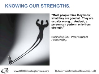 www.CTRConsultingServices.com Culture Transformation Resources, LLC
KNOWING OUR STRENGTHS.
“Most people think they know
what they are good at. They are
usually wrong…..And yet, a
person can perform only from
strength.”
Business Guru, Peter Drucker
(1909-2005)
 